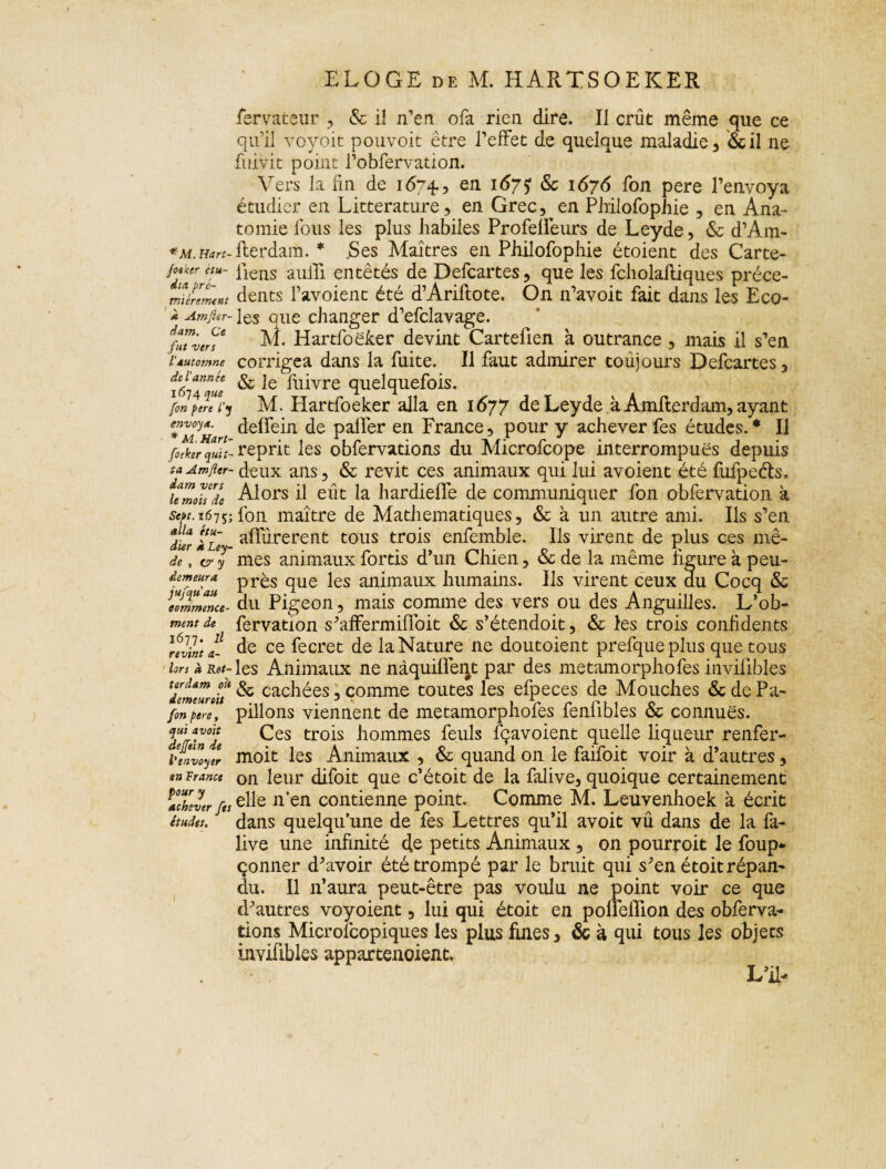 foaker étu¬ dia pre¬ mièrement À Am fier- dam. Ce fut vers l'automne de l'année 1674 que fon pere l'y envoya. * M. Kart- fotker quit¬ ta Am fier- dam vers le mois de Sept. 1615; alla étu¬ dier à Ley- de , cr y demeura jufqu'au commence¬ ment de 1677. Il revint a- lors à Rot¬ terdam oit demeurait fon pere, qui avoit dejjiein de l'envoyer an France pour y achever fts études. ELOGE de M. HARTSOEKER fervateur , & il n’en ofa rien dire. Il crût même que ce qu’il voyoit pouvoit être l’effet de quelque maladie , &il ne fuivit point l’obfervation. Vers la fin de 1674, en l&7? & 1676 fon pere l’envoya étudier en Littérature) en Grec, en Philofophie 3 en Ana¬ tomie fous les plus habiles Profelfeurs de Leyde, & d’Ain- liens auili entêtés de Defcartes, que les fcholalliques précé¬ dents l’avoient été d’Ariftote. On n’avoit fait dans les Eco¬ les que changer d’efclavage. M. Hartfoëker devint Cartelien à outrance, mais il s’en corrigea dans la fuite. Il faut admirer toujours Defcartes, & le fuivre quelquefois. M. Hartfoeker alla en 1677 de Leyde à Amllerdam, ayant deflein de palier en France, pour y achever fes études.* Il reprit les obfervations du Microfcope interrompues depuis deux ans, & revit ces animaux qui lui avoient été fufpeéts. Alors il eût la hardieffe de communiquer fon obfervation à fon maître de Mathématiques, & à un autre ami. Ils s’en alfûrerent tous trois enfemble. Ils virent de plus ces mê¬ mes animaux fortis d’un Chien, & de la même figure à peu- près que les animaux humains. Us virent ceux du Cocq & du Pigeon, mais comme des vers ou des Anguilles. L’ob- fervation s'affermiffoit & s’étendoit, & les trois confidents de ce fecret de la Nature ne doutoient prefqueplus que tous les Animaux ne nâquifiént par des metamorphofes inviiîbles Sc cachées, comme toutes les efpeces de Mouches & de Pa¬ pillons viennent de metamorphofes fenlîbles & connues. Ces trois hommes feuls fçavoient quelle liqueur renfer- moit les Animaux , & quand on le faifoit voir à d’autres, on leur difoit que c’étoit de la falive, quoique certainement elle n’en contienne point. Comme M. Leuvenhoek à écrit dans quelqu’une de fes Lettres qu’il avoit vû dans de la fa¬ live une infinité de petits Animaux , on pourvoit le foup* çonner d'avoir été trompé par le bruit qui s'en étoit répan¬ du. Il n’aura peut-être pas voulu ne point voir ce que d'autres voyoient, lui qui étoit en pofieiïion des obferva¬ tions Microscopiques les plus fuies, & à qui tous les objets invifibles appartenaient. LU-