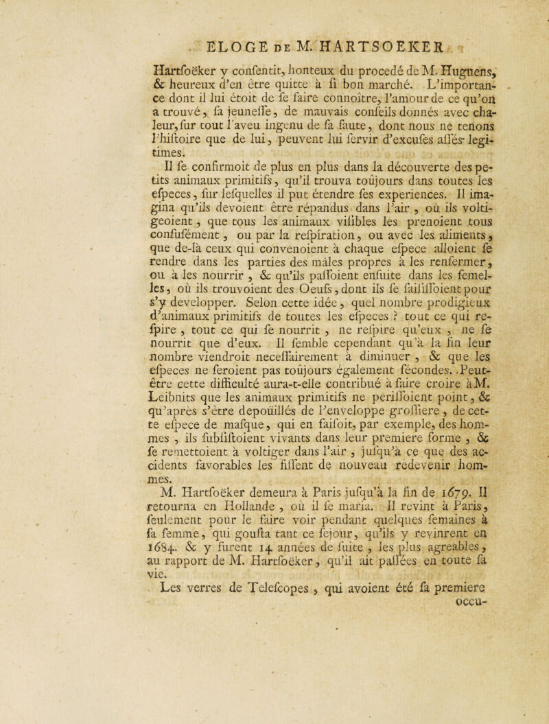 Iiartfoëker y confentit, honteux du procédé de M. Huguens, & heureux d’en être quitte à fi bon marché. L’importan¬ ce dont il lui étoit de fe faire conuoître, l’amour de ce qu’on a trouvé 5 fa jeunelTe, de mauvais confeils donnés avec cha¬ leur, fur tout l’aveu ingénu de fa faute, dont nous ne tenons î'hiftoire que de lui, peuvent lui fervir d’excufes allés-légi¬ timés. Il fe confirmoit de plus en plus dans la découverte des pe¬ tits animaux primitifs, qu’il trouva toujours dans toutes les efpeces, fur lelquelles il put étendre fes expériences. Il ima¬ gina qu’ils dévoient être répandus dans l’air , ou ils volti- geoient, que tous les animaux vilibles les prenoient tous confufément, ou par la refpiration, ou avec les aliments , que de-là ceux qui convenoient a chaque efpece alloient fe rendre dans les parties des mâles propres à les renfermer, ou à les nourrir , & qu’ils palfoient enfuite dans les femel¬ les, où ils trouvoient des Oeufs,dont ils fe faifiilbientpour s’y développer. Selon cette idée, quel nombre prodigieux d’animaux primitifs de toutes les efpeces ? tout ce qui re- fpire , tout ce qui fe nourrit , ne refpire qu’eux , ne fe nourrit que d’eux. Il femble cependant qu’à la fin leur nombre vieil droit necelfairement à diminuer , & que les efpeces ne feroient pas toujours également fécondes. .Peut- être cette difficulté aura-t-elle contribué à faire croire àM. Leibnits que les animaux primitifs ne periiibient point, & qu’après s’être dépouillés de l’enveloppe groiliere , de cet¬ te efpece de mafque, qui en faifoit, par exemple, des hom¬ mes , ils fubliftoient vivants dans leur première forme , & fe remettoient à voltiger dans l’air , j ulqu’à ce que des ac¬ cidents favorables les filient de nouveau redevenir hom¬ mes. M. Iiartfoëker demeura à Paris jufquà la fin de î67p. II retourna en Hollande , où il fe maria. Il revint à Paris, feulement pour le faire voir pendant quelques femaines à fa femme, qui goufta tant ce fejour, qu’ils y revinrent en 1684.. & y furent 14 années de fuite , les plus agréables, au rapport de M. Hàrtfoëker, qu’il ait pallées en toute fa vie. Les verres de Telefcopes , qui avoient été fa première oceu-