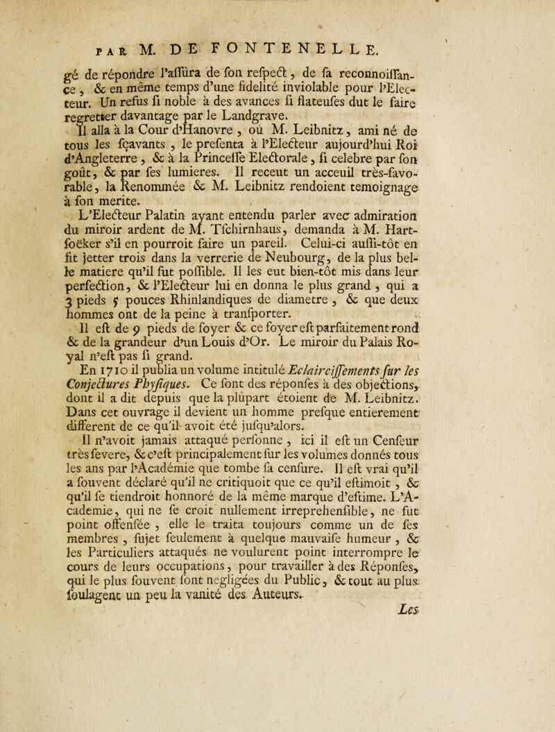 gé de répondre l’affûra de fon refpeéf, de fa reconnoilfan- ce 5 & en même temps d’une fidelité inviolable pour l’Elec¬ teur. Un refus fi noble à des avances ü flateufes dut le faire regretter davantage par le Landgrave. Il alla à la Cour d’Hanovre , où M. Leibnitz, ami né de tous les fçavants , le prefenta à l’Electeur aujourd’hui Roi d’Angleterre , & à la Princelfe Eleétorale , fi célébré par fon goût, & par fes lumières. Il receut un acceuil très-favo¬ rable , la Renommée & M. Leibnitz rendoient témoignage à fon mérité. L’Eleéteur Palatin ayant entendu parler avec admiration du miroir ardent de M. Tfchirnhaus, demanda à M. Hart- foëker s’il en pourroit faire un pareil. Celui-ci auili-tôt en lit jetter trois dans la verrerie de Neubourg, de la plus bel¬ le matière qu’il fut poiTible. Il les eut bien-tôt mis dans leur perfeétion, & l’Eleéteur lui en donna le plus grand , qui a 3 pieds $ pouces Rhinlandiques de diamètre , & que deux hommes ont de la peine à tranfporter. Il eft de 9 pieds de foyer & ce foyer eft parfaitement rond & de la grandeur d’un Louis d’Or. Le miroir du Palais Ro¬ yal n’eft pas fi grand. En 1710 il publia un volume intitulé Eclairciff'ements fur les Conjectures Phyjtques. Ce font des réponfes à des objections, dont il a dit depuis que la plupart étoient de M. Leibnitz. Dans cet ouvrage il devient un homme prefque entièrement different de ce quil avoit été jufqu’alors. Il n’avoit jamais attaqué perfonne , ici il eft un Cenfeur trèsfevere, &c’eft principalement fur les volumes donnés tous les ans par l’Académie que tombe fa cenfure. Il eft vrai qu’il a fouvent déclaré qu'il ne critiquoit que ce qu’il eftimoit , & qu’il fe tiendroit honnoré de la même marque d’eftime. L’A¬ cademie , qui ne fe croit nullement irreprehenfible, 11e fut point offenfée , elle le traita toujours comme un de fes membres , fujet feulement à quelque mauvaife humeur , & les Particuliers attaqués ne voulurent point interrompre le cours de leurs occupations, pour travailler à des Réponfes* qui le plus fouvent font négligées du Public, & tout au plus, foulagent un peu la vanité des Auteurs. Les