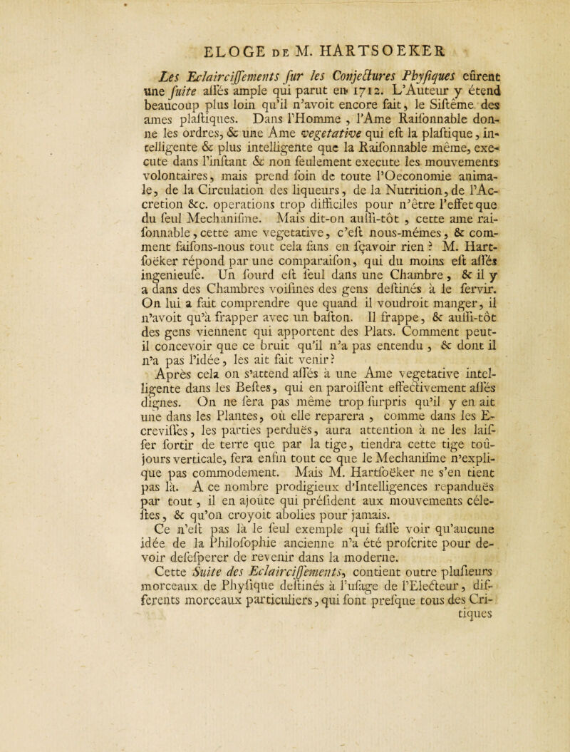 Les Eclair cijfement s fur les Conjectures Phyfiques eûrene une fuite alfés ample qui parut en 1712. L’Auteur y étend beaucoup plus loin qu’il avoit encore fait, le Siftême des âmes plaftiques. Dans l’Homme , lAme Railonnable don¬ ne les ordres, & une Ame végétative qui eft la plaftique, in¬ telligente & plus intelligente que la Raifonnable même, exé¬ cute dans rinftant & non feulement execute les mouvements volontaires, mais prend foin de toute l’Oeconomie anima¬ le, de la Circulation des liqueurs, de la Nutrition,de l’Ac- cretion &c. operations trop difficiles pour n’être l’effet que du feul Mechanifme. Mais dit-on aulfi-tôt , cette ame rai¬ fonnable , cette ame végétative, c’eft nous-mêmes, & com¬ ment faifons-nous tout cela fans en fçavoir rien ? M. Hart- foêker répond par une comparaifon, qui du moins eft alfés ingenieufe. Un fourd eft lêul dans une Chambre , 6c il y a dans des Chambres voilines des gens deftinés à le fervir. On lui a fait comprendre que quand il voudroit manger, il 11’avoit qu’a frapper avec un baîton. Il frappe, & aulîi-tôt des gens viennent qui apportent des Plats. Comment peut- il concevoir que ce bruit qu’il 11’a pas entendu , 6t dont il n’a pas l’idée, les ait fait venir ? Après cela on s’attend alfés à une Ame végétative intel¬ ligente dans les Beftes, qui en parodient effectivement allés dignes. On ne fera pas même trop furpris qu’il y en ait une dans les Plantes, où elle reparera , comme dans les E- crevillès, les parties perdues, aura attention à ne les laif- fer fortir de terre que par la tige, tiendra cette tige tou¬ jours verticale, fera enfin tout ce que le Mechanifme n’expli¬ que pas commodément. Mais M. Hartfoëker 11e s’en tient pas là. A ce nombre prodigieux d’intelligences répandues par tout, il en ajoute qui préfident aux mouvements cèle- îles, & qu’on croyoit abolies pour jamais. Ce n’elt pas là le feul exemple qui falfe voir qu’aucune idée de la Philofophie ancienne n’a été profente pour de¬ voir defefperer de revenir dans la moderne. Cette Suite des Eclairci])'ements-> contient outre plufieurs morceaux de Phylique deftinés à Tubage de l’Eledeur, dif¬ ferents morceaux particuliers, qui font prefque tous des Cri¬ tiques