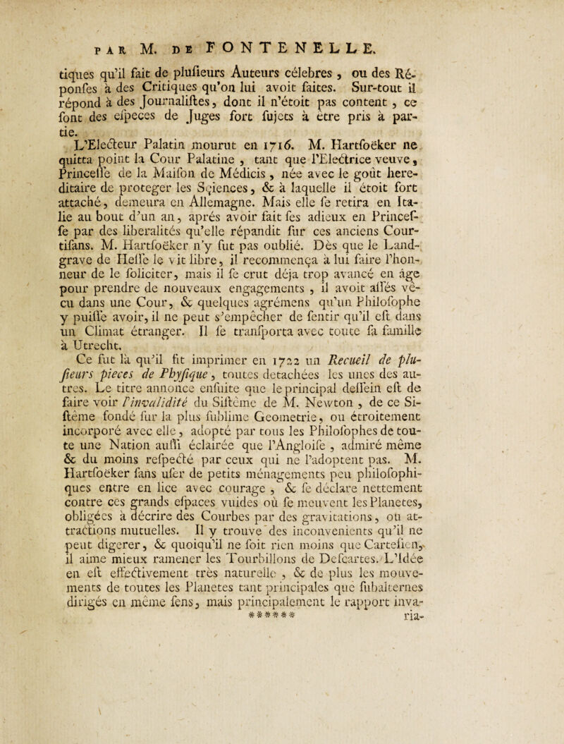 tiques qu’il fait de plufleurs Auteurs célébrés , ou des Ré- ponfes à des Critiques qu’on lui avoit faites. Sur-tout il répond à des Jouraaliftes, dont il n’étoit pas content , ce font des elpeces de Juges fort fujets à être pris à par¬ tie. L’Eleéteur Palatin mourut en 1716. M. Hartfoëker ne quitta point la Cour Palatine , tant que PEleétrice veuve , Princelle de la Maifon de Médicis , née avec le goût héré¬ ditaire de protéger les Sciences , & à laquelle il étoit fort attaché, demeura en Allemagne. Mais elle fe retira en Ita¬ lie au bout d’un an, après avoir fait fes adieux en PrinceE fe par des libéralités qu’elle répandit fur ces anciens Cour- tifans. M. Hartfoëker n’y fut pas oublié. Dès que le Land¬ grave de Iielle le vit libre, il recommença à lui faire l’hon¬ neur de le foliciter, mais il fe crut déjà trop avancé en âge pour prendre de nouveaux engagements , il avoit ailes vé¬ cu dans une Cour, & quelques agrémens qu’un Philofophe y puiüè avoir, il 11e peut s’empêcher de fentir qu’il eft dans un Climat étranger. Il fe tranfporta avec toute fa famille à Utrecht, Ce fut la qu’il fit imprimer en 1722 un Recueil de plu- fieurs pièces de Phyfique, toutes détachées les unes des au¬ tres. Le titre annonce enduite que le principal delfein eft de faire voir T invalidité du Siitême de M. Newton , de ce Si- flème fondé fur la plus fublime Geometrie, ou étroitement incorporé avec elle, adopté par tous les Philofophes de tou¬ te une Nation aulTi éclairée que l’Angloife , admiré même & du moins refpeété par ceux qui ne l’adoptent pas. M. Hartfoëker fans ufer de petits ménagements peu philofophi- ques entre en lice avec courage , & fe déclare nettement contre ces grands efpaces vuides où fe meuvent les Planètes, obligées à décrire des Courbes par des gravitations, ou at¬ tractions mutuelles. Il y trouve des inconvénients qu’il ne peut digerer, & quoiqu’il ne foit rien moins que Carteficn, il aime mieux ramener les Tourbillons de Defcartes. L’Idée en eft effectivement très naturelle , & de plus les mouve¬ ments de toutes les Planètes tant principales que fubakernes dirigés en même fens, mais principalement le rapport inva- % # * * * # ria- \