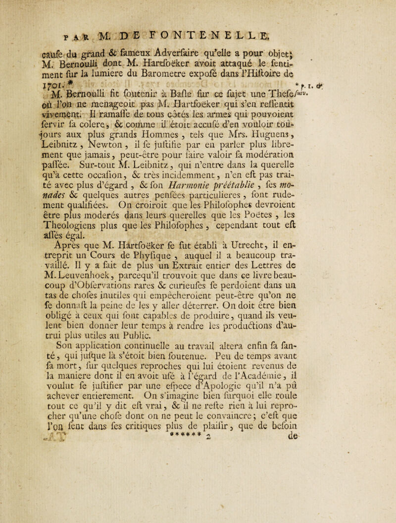 caufe du grand & fameux Adverfaire qu’elle a pour objet; M. Bernoulli dont M. Hartfoëker avoit attaqué le fenti- ment fur la lumière du Baromètre expofé dans THiftoire de * , *f.i. d* M- Bernoulli fit foutenir à Bafle fur ce fujet une TliefeM* où Ton ne menageoit pas M. Hartfoëker qui s’en reifentit vivement. Il ramaffe de tous côtés les armes qui pouvoient fervir fa colere., & comme if iétoic accufé d’en vouloir tou¬ jours aux plus grands Hommes , tels que Mrs. Huguens, Leibnitz, Newton, il fe juitifie par en parler plus libre¬ ment que jamais, peut-être pour faire valoir fa modération paffée. Sur-tout M. Leibnitz, qui n’entre dans la querelle qu’a cette occalion, & très incidemment, n’en efh pas trai¬ té avec plus d’égard , & fon Harmonie préétablie , fes mo¬ nades & quelques autres penfées particulières, font rude¬ ment qualifiées. On croiroit que les Philofophes devroient être plus modérés dans leurs querelles que les Poètes , les Théologiens plus que les Philofophes , cependant tout eft allés égal. Après que M. Hartfoëker fe fut établi a Utrecht, il en¬ treprit. un Cours de Phyfique , auquel il a beaucoup tra¬ vaillé. Il y a fait de plus un Extrait entier des Lettres de M.Leuvenhoek, parcequ’il trouvoit que dans ce livre beau¬ coup d’Obfervations rares & curieufes fe perdoient dans un tas de choies inutiles qui empêcheroient peut-être qu’on ne fe donnait 1a. peine de les y aller déterrer. On doit être bien obligé à ceux qui font capables de produire, quand ils veu¬ lent bien donner leur temps à rendre les produirions d’au¬ trui pins utiles au Public. Son application continuelle au travail altéra enfin fa fan- té , qui jufque là s’étoit bien foutenue. Peu de temps avant fa mort, fur quelques reproches qui lui étoient revenus de la maniéré dont il en avoit ufé à l’égard de l’Académie, il voulut fe juftifier par une elpece d’Apologie qu’il n’a pii achever entièrement. On s’imagine bien furquoi elle roule tout ce qu’il y dit eli vrai, & il ne relie rien à lui repro¬ cher qu’une chofe dont on ne peut le convaincre ; c’eft que l’on fent dans fes critiques plus de plaifir, que de befoin ' V * s * # * * *