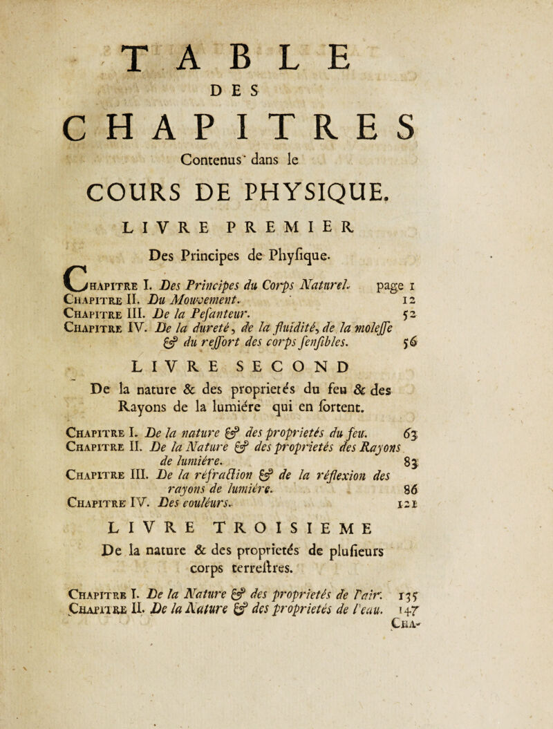 '\ T A B L E D E S C H A P ITRES Contenus' dans le COURS DE PHYSIQUE. LIVRE PREMIER Des Principes de Phyfique. (Chapitre I. Les Principes du Corps Naturel, page i Chapitre II. Lu Mouvement. ’ 12 Chapitre III. Le la Pefanteur. 52 Chapitre IV. Le la dureté, de la fluidités de la moleffe £2? du reffort des corps fenflbles. £ 6 LIVRE SECOND De la nature & des propriétés du feu & des Rayons de la lumière qui en lortent. Chapitre I. Le la nature & des propriétés du feu. 6% Chapitre IL Le la Nature & des propriétés des Rayons. de lumière. 83: Chapitre IIL Le la réjrattion £2? de la réflexion des rayons de lumière. 86 Chapitre IV. Les eouléurs* 121 LIVRE TROISIEME De la nature & des propriétés de plufieurs corps terrellres. Chapitre I. Le la Nature & des propriétés de Pair. 13 y CiumRE IL Le la Nature & des propriétés de Peau, Cha- k