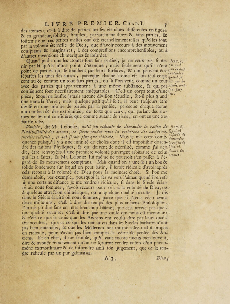 des atomes ; c’eft à dire de petites mafl'es étendues différentes en figure & en Grandeur, folides, fimples, parfaitement dures 6c fans parties, 6c foûtenir que ces petites mafl'es ont été éternellement telles qu’elles font par la volonté éternelle de Dieu , que d’avoir recours à des mouvemens confpirans 6c imaginaires; à des compreflions incomprehenfibles, ou à d’autres inventions chimériques 6c abfurdes. Quand je dis que les atomes font fins parties, je ne veux pas foute- Art. f. nir parla qu’ils n’ont point d’étendue ; mais feulement qu’ils n’ôntEn quel point de parties qui fe touchent par leurs furfaces, 6c qui peuvent être féparées les unes des autres , pareeque chaque atome eft un feul corps qUand je ' continu 6c comme un tout fans parties, ou fi l’on veut, comme un tout dis que les avec des parties qui appartiennent à une même fubftance, 6c qui par atomesfint conféquent font neceflairement inféparables. C’eft un corps tout d’une piéce, 6cqui nefouffre jamais aucune divifion aétuelle , fut-il plus grand que toute la Terre ; mais quelque petit qu’il foit, il peut toujours être divifé en une infinité de parties par la penfée, pareeque chaque atome a un milieu 6c des extrémités ; de forte que ceux , qui parlant des ato¬ mes ne les ont confédérés que comme autant de riens, en ont eu une très faufle idée. Vouloir, dit Mr. Leibnitz, qVil foit ridicule de demander la raifon de Art. 6, Vindivifbilité des atomes, ce ferait rendre toute là recherche des caufes ef f turelles ridicule , ce qui fer oit plus que ridicule. Mais je me cette confé* '%Jmanier quence puisqu’il y a une infinité de chofes dont il eft impoffible deren- Uraifmde dre des raifons Phyflques, 6c qui doivent de nécefîité, comme j’ai déjà hndivf dit, être renvoyées à une première volonté purement arbitraire de ct\u'\flbdlîe des qui lésa faites, 6c Mu Leibnitz lui même ne pourrait s’en paflèr à l’é- atmts gnrd de fis mouvemens confpirans. Mais quand on a une fois un bon 6c lolide fondement fur lequel on peut bâtir, il feroit ridicule d’avoir après cela recours à la volonté de Dieu pour la moindre chofe. Si Ton me demandoit, par exemple, pourquoi le fer va vers l’aiman quand il en eft à une certaine difiance je me rendrais ridicule, fi dans le Siècle éclai¬ ré où nous forames, j’avois recours pour cela a la volonté de Dieu ,ou - à quelque attraétion chimérique, ou a quelque qualité occulte. Je dis dans le Siècle éclairé où nous fommes, parce que fi j’avois vécu avant • deux mille-ans, c’efl: à dire du temps des plus anciens Philofophes, j’aurais pû dire fans en être beaucoup blâmé, que cela arrive par quel¬ que qualité occulte; c’eft à dire par une caufe qui nous eft inconnue; & c’eft ce que je crois que les Anciens ont voulu dire par leurs quali¬ tés occultes, que ceux qui les ont fuivis dans les Siècles barbares n’ont pas bien entendus, 6c que les Modernes ont tourné aflèz mal à propos en ridicule, pour n’avoir pas bien compris la véritable penfée des An¬ ciens. Et en effet, il me femble, qu’il vaut encore mieux bien fouvenr3 dire 6c avouer franchement qu’on ne fçauroit Tendre raifon d’un phéno¬ mène extraordinaire 6c de fufpendre ainfi fon jugement, que de. fi ren¬ dre ridicule, par un pur galimatias» Aq Dim,