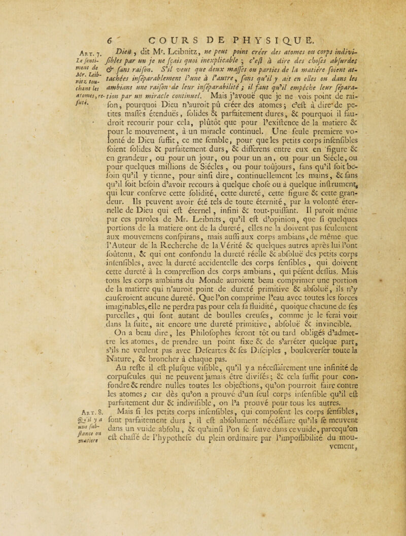 Art. 7. Le fenti- ment de Air. Leib¬ nitz tou¬ chant les atomes, re futé. Art. 8. Çb'ü ya uns fub- fiance ou mu titre 6 ' COURS DE PHYSIQUE. Dieti , dit Mr. Leibnitz, ne peut point créer des atomes ou corps indivis fibles par un je ne fais quoi inexplicable • c’ejl à dire des chofes abfurdes & fans raifon. S’il veut que deux majfes ou parties de la matière foient at¬ tachées inféparablement P une à l’autre, fins qu’il y ait en elles ou dans les ambiant une raifon • de leur inféparabilité ; il faut qu’il empêche leur fépara- ■ tion par un miracle continuel. Mais j’avouë que je ne vois point de rai¬ fon, pourquoi Dieu n’auroit pû créer des atomes; c’eft à dire*de pe¬ tites maffes étendues, folides 8c parfaitement dures, 8c pourquoi il fau¬ drait recourir pour cela, plutôt que pour l’exiftence de la matière 8c pour le mouvement, à un miracle continuel. Une feule première vo¬ lonté de Dieu fuffit, ce me femble, pour que les petits corps infenfibles foient folides 8c parfaitement-durs, 8c differens entre eux en figure 8c en grandeur, ou pour un jour, ou pour un an, ou pour un Siècle, ou pour quelques millions de Siècles , ou pour toûjours, fans qu’il foit be- foin qu’il y tienne, pour ainfi dire, continuellement les mains, 8c fins qu’il foit befoin d’avoir recours à quelque choie ou à quelque infirmaient, qui leur conferve cette folidité, cette dureté, cette figure 8c cette gran¬ deur. Ils peuvent avoir été tels de toute éternité, par la volonté éter¬ nelle de Dieu qui eft éternel , infini 8c tout-puiftànt. Il paroit même par ces paroles de Mr. Leibnits, qu’il eft d’opinion, que fi quelques portions de la matière ont de la dureté, elles ne la doivent pas feulement aux mouvemens confpirans, mais aufii aux corps ambians,de même que l’Auteur de la Recherche de la Vérité 8c quelques autres après lui l’ont foûtenu, 8c qui ont confondu la dureté réelle 8c abfoluë des petits corps inlenfibles, avec la dureté accidentelle des corps fenfibles , qui doivent cette dureté à la compreffion des corps ambians , qui péfent defîus. Mais tous les corps ambians du Monde auraient beau comprimer une portion de la matière qui n’auroit point de dureté primitive £c abfoluë, ils n’y cauferoient aucune dureté. Que l’on comprime l’eau avec toutes les forces imaginables, elle ne perdra pas pour cela fa fluidité, quoique chacune de fes parcelles, qui font autant de boulles creufês, comme je le ferai voir dans la fuite, ait encore une dureté primitive, abfoluë 8c invincible. On a beau dire, les Philofophes forant tôt ou tard obligés d’admet¬ tre les atomes, de prendre un point fixe & de s’arrêter quelque part* s’ils ne veulent pas avec Defcartes 5c fos Difciples , bouleverfer toute la Nature, 8c broncher à chaque pas. Au refte il elt plufque vifible, qu’il y a néceflâircment une infinité de corpufcules qui ne peuvent jamais être divifés; 8c cela fuffit pour con¬ fondre 8c rendre nulles toutes les objeétions, qu’on pourrait faire contre les atomes s car dès qu’on a prouvé d’un foui corps infonfible qu’il eft parfaitement dur 8c indivifible, on l’a prouvé pour tous les autres. Mais fi les petits corps infenfibles, qui compofont les corps fenfibles, font parfaitement durs , il eft absolument nécéflaire qu’ils fo meuvent dans un vuide abfolu, 8c qu’ainfi l’on fe fauve dans cevuide, pareequ’on eft chaflé de l’hypothefo du plein ordinaire par l’unpofîibilité du mou¬ vement,