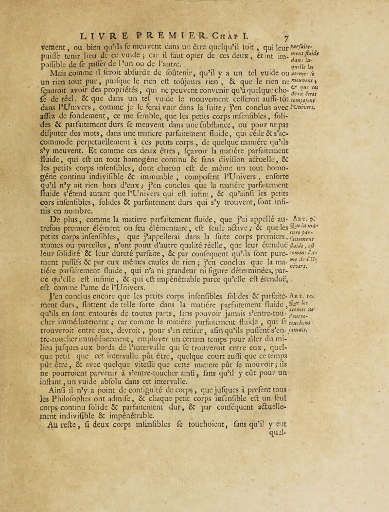 cernent, ou bien qu’ils fe meuvent dans un être quelqu’il ioit , qui leur PArfa‘tte\ puifle tenir lieu de ce vuide • car il faut opter de ces deux, étant im- poflible de fe paflèr de l’un ou de l’autre. _ quelUln Mais comme il l'eroit abfurde de loûtenir, qu’il y a un tel vuide ou *tom_e< Ce un rien tout pur, puifque le rien eit toujours rien , 6t que le rien neffl{awi fçauroit avoir des propriétés, qui ne peuvent convenir qu’à quelque cho- fe de réel, 6c que dans un tel vuide le mouvement cdlèroit auffi-tôt comment dans l’Univers, comme je le ferai voir dans la fuite; j’en conclus avec l'Univers, allez de fondement, ce me femble, que les petits corps infenfibles, foli- des 6t parfaitement durs fe meuvent dans une fubftance, ou pour ne pas difputer des mots, dans une matière parfaitement fluide, qui cède & s'ac¬ commode perpétuellement à ces petits corps, de quelque manière qu’ils s’y meuvent. Et comme ces deux êtres, fçavoir la matière parfaitement fluide, qui efl: un tout homogène continu 6c fans divifion aétuelle, 6c les petits corps infenfibles, dont chacun efl: de même un tout homo¬ gène continu indiyifible 6c immuable , compofent l’Univers , enforte qu’il n’y ait rien hors d’eux; j’en conclus que la matière parfaitement fluide s’étend autant que l’Univers qui efl; infini, 6c qu’ainfi les petits cors infenfibles, folides ôc parfaitement durs qui s’y trouvent, font infi¬ nis en nombre. De plus, comme la matière parfaitement fluide, que j’ai appellé au* Art.9: trefois premier élément ou feu élémentaire, efl: feule aétive; 6c que lesIa™a~ petits corps infenlibles, que j’appellerai dans la fuite corps premiers,faite^erJt atomes ou parcelles, n’ont point d’autre qualité réelle, que leur étendu ë fluide, eft leur folidité 6c leur dureté parfaite, 6c par confequent qu’ils font pure- comme r ment paflifs 6c par eux mêmes caufes de rien • j’en conclus que la ma- tiére parfaitement fluide, qui n’a ni grandeur ni figure déterminées, par¬ ce qu’elle efl; infinie , 6c qui efl; impénétrable parce qu’elle efl: étendue, efb comme Pâme de l’Univers. J’en conclus encore que les petits corps infenfibles folides 6c parfaite- A r ment durs, flottent de telle forte dans la matière parfaitement fluide, ^ les qu’ils en lont entoures de toutes parts, fans pouvoir jamais s’entre-tou-s-emre. cher immédiatement; car comme la matière parfaitement fluide , qui i>touchent trouverait entre eux, devrait, pour s’en retirer, afin qu’ils puflént s’en- jamais, tre-toucherimmédiatement, employer un certain temps pour aller du mi¬ lieu jufques aux bords de l’intervalle qui fe trouverait entre eux, quel¬ que petit que cet intervalle pût être, quelque court aufli que ce temps pût être, 6c avec quelque vi telle que cette matière pût fe mouvoir; ils ne pourraient parvenir à s’entre-toucher ainfi, fans qu’il y eût pour un inftant,un vuide abfolu dans cet intervalle. Ainfi il n’y a point de contiguité de corps, que jufques à prefent tous îes Philofophes ont admife, 6c chaque petit corps infenfible efl; un feul corps continu folide 6c parfaitement dur, 6c par conféquent aéluelle- ment indivifîble 6c impénétrable. Âurefte, fl deux corps infenfibles fe touchoient, fans qu’il y eut qui- a- mvers. ro.