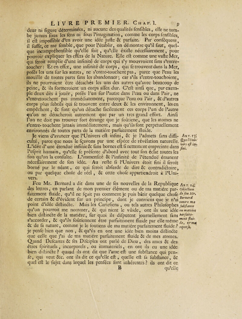 deur ni figure déterminées, ni aucune des qualités fenfibles, elle ne tom¬ be jamais Tous les Cens ni fous l’imagination, comme les corps fenfibles, il eft impofîible d’en avoir une idée jufte 6c parfaite. Par conféquent, il fuffit, ce me femble , que pour l’établir, on démontre qu’il faut, quel¬ que incompréhenfible qu’elle foit , qu’elle éxifte néceflàirement, pour pouvoir expliquer les effets de la Nature. Elle eft comme unevafteMer, qui feroit remplie d'une infinité de corps qui s’y mouvroient fans s’entre¬ toucher : Et en effet, une infinité de corps, qui fe trou vent dans la Mer, pofés les uns fur les autres, ne s’entre-touchentpas, parce que l’eau les mouille de toutes parts fans les abandonner ; car s’ils s’entre-touchoient, ils ne pourraient être détachés les uns des autres qu'avec beaucoup de peine, 6c ils formeraient un corps allez dur. C’eft ainfi que, par exem¬ ple deux dès à jouer, pofés l'un fur l’autre dans l’eau ou dans l’air, ne s’entretouchent pas immédiatement, parceque l’eau ou l'air , Scd’autres corps plus lubtils qui fe trouvent entre deux 6c les environnent, les en empêchent, 6c font qu’on détache facilement ces corps l’un de l’autre qu’on ne détacherait autrement que par un très grand effort. Ainfi l'on ne doit pas trouver fort étrange que je foûtiene, que les atomes ne s'entre-touchent jamais immédiatement, mais qu’ils font perpétuellement environnés de toutes parts de la matière parfaitement fluide. Je viens d’avancer que l’Univers eft infini, 6c je l’admets fans diffi- Art.rji culté, parce que nous le fçavons par une efpéce de révélation naturelle. L'idée d’une étendue infinie 6c fans bornes eft fi nettement empreinte dans e ^ l’efprit humain, qu’elle fe préfente d’abord avec tout fon éclat toutes les fois qu’on la confulte. L’immenfité 6c l’infinité de l’étendue émanent néceflàirement de fon idée. Au refte fi l’Univers étoit fini il fèroît borné par le néant, ce qui feroit abfurde de dire 6c contradictoire & ou par quelque choie de réel, 6c cette choie appartiendrait à l’Uni¬ vers. Feu Mr. Bernard a dit dans une de fes nouvelles de la Republique Art. des lettres, en parlant de mon premier élément ou de ma matière par- objeûm» faitement fluide, qu’il ne fçait pas comment je puis bâtir quelque choie defet*Mr* de certain 6c d’évident fur un principe , dont je conviens que je n’ai point d’idée diftincte. Mais les Cartefiens , ou tels autres Philosophes fubftance qu’on pourrait me nommer, 6c qui nient le vûide, ont ils une idée ou matière bien diftinéte de la matière, fur quoi ils difputent journellement fans *arfa**e-m s’accorder, 6c qu’ils foutiennent être parfaitement fluide par elle même 6c de fâ nature, comme je le foutiens de ma matière parfaitement fluide ? reponf&, ' je penfe bien que non , 6c qu’ils en ont une idée bien moins diftinéte que celle que j’ai de ma matière parfaitement fluide 6c de mes atomes. Quand Defcartes 6c fes Difciples ont parlé de Dieu , des âmes 6c des êtres fpirituels, incorporels , ou immateriels, en ont ils eu une idée bien diftinéte ? quand ils ont dit que l'ame eft une fubftance qui pen¬ fe, qui veut 6cc. ont ils dit ce qu’elle eft , quelle eft fia fubftance, 6c quel eft le fujet dans lequel les penfées font inhérentes ? ils ont dit ce B