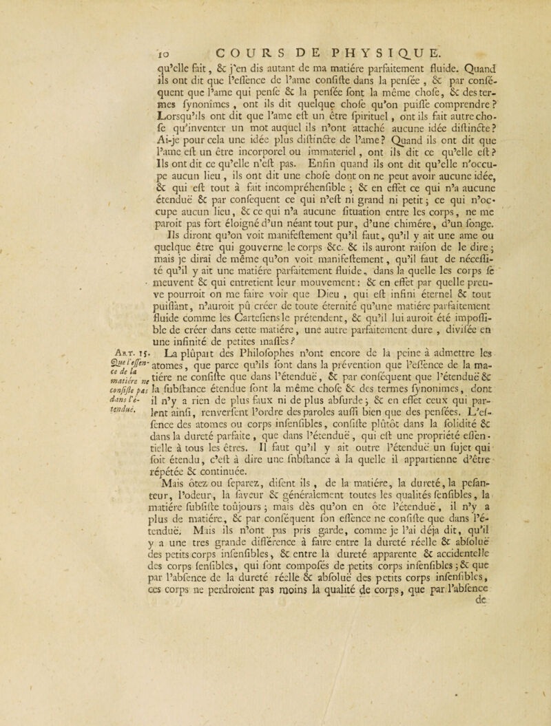 qu’elle fait, 8c j'en dis autant de ma matière parfaitement fluide. Quand ils ont dit que l’eflènce de l’ame confifte dans la penfée , 8c par confé- quent que l’ame qui penfe 8c la penfée font la même chofe, 8c des ter¬ mes fynonîmes , ont ils dit quelque choie qu’on puiflè comprendre ? Lorsqu’ils ont dit que l’ame eft un être fpirituel, ont ils fait autre cho¬ fe qu’inventer un mot auquel ils n’ont attaché aucune idée diftinéle? Ai-je pour cela une idée plus diftinéte de l’ame? Quand ils ont dit que l’ame eft un être incorporel ou immateriel, ont ils dit ce qu’elle efl: ? Ils ont dit ce qu’elle n’eft pas. Enfin quand ils ont dit qu’elle n’occu¬ pe aucun lieu , ils ont dit une chofe dont on ne peut avoir aucune idée, 8c qui efl: tout à fait incompréhenfible ; 8c en effet ce qui n’a aucune étendue 6c par confequent ce qui n’efl: ni grand ni petit ; ce qui n’oc« cupe aucun lieu, 8c ce qui n’a aucune fituation entre les corps, ne me paroit pas fort éloigné d’un néant tout pur, d’une chimère, d’un fonge. Ils diront qu’on voit manifeftement qu’il faut, qu’il y ait une ame ou quelque être qui gouverne le corps 8cc. 8c ils auront raifon de le dire ; mais je dirai de même qu’on voit manifeftement, qu’il faut de nécefîi- té qu’il y ait une matière parfaitement fluide, dans la quelle les corps fc ■ meuvent 8c qui entretient leur mouvement: 8c en effet par quelle preu¬ ve pourroit on me faire voir que Dieu , qui eft infini éternel 8c tout puiflànt, n’auroit pû créer de toute éternité qu’une matière parfaitement fluide comme les Cartefiensle prétendent, 8c qu’il lui auroit été impofli- ble de créer dans cette matière, une autre parfaitement dure , divifée en une infinité de petites mafl'es ? Art. 15. La plûpart des Philofophes n’ont encore de la peine à admettre les atomes, que parce qu’ils font dans la prévention que l’eflènce de la ma- mJiére re tiére ne confifte que dans l’étendue, 8c par conféquent que l’étendue 8c cenfifie pas la fubftance étendue font la même chofe 8c des termes fynonîmes, dont dans U- q n’y a rien de plus faux ni déplus abfurde j 8c en effet ceux qui par- tendue. jfnt ainq ^ renverfent l’ordre des paroles auffi bien que des penfées. L/ef~ fcnce des atomes ou corps infenfibles, confifte plutôt dans la folidité 8c dans la dureté parfaite , que dans l’étendue , qui eft une propriété efièn- tielle à tous les êtres. Il faut qu’il y ait outre l’étendue un fujet qui foit étendu, c’eft a dire une fubftance à la quelle il appartienne d’être répétée 8c continuée. Mais Ôtez ou feparez, difent ils , de la matière, la dureté, la pefan- teur, l’odeur, la faveur 8c généralement toutes les qualités fenfibîes, la matière fubfifte toujours ; mais dès qu’on en ôte l’étendue , il n’y a plus de matière, 8c par conféquent fon eflènee ne confifte que dans l’é¬ tendue. Mais ils n’ont pas pris garde, comme je l’ai déjà dit, qu’il y a une très grande différence à faire entre la dureté réelle 8c abfoluè des petits corps infenfibles, 8c entre la dureté apparente 8c accidentelle des corps fenfibîes, qui font compofés de petits corps infenfibles ;8c que par l’abfence de la dureté réelle 8c abfoluè des petits corps infenfibles, ces corps ne perdroient pas rnoins la qualité de corps, que par l’abfence