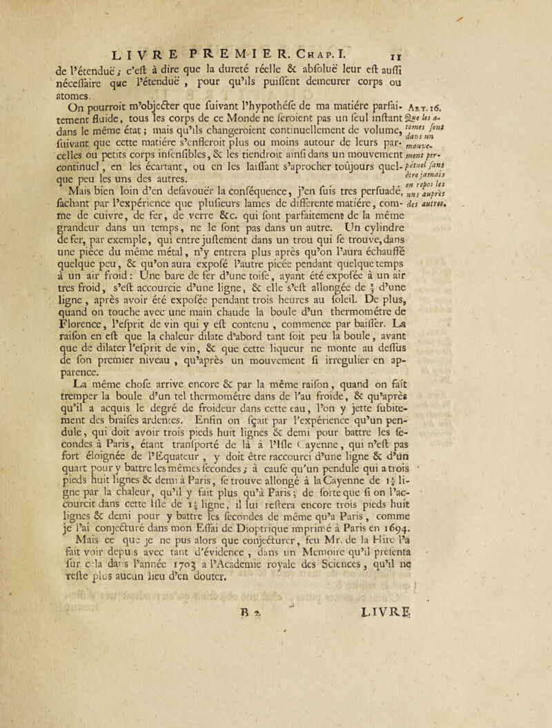 de P étendue s c’efi: à dire que la dureté réelle ôc abfoluë leur efl aufli néceflàire que l’étendue , pour qu’ils puiflènt demeurer corps ou atomes. On pourroit m’objeéber que fuivant Phypothéle de ma matière parfai- Art. i6. tement fluide, tous les corps de ce Monde ne feroient pas un feul inftantâ«e les a- dans le même état ; mais qu’ils changeraient continuellement de volume, fuivant que cette matière s’enflerait plus ou moins autour de leurs par* motive. celles ou petits corps infenflbles, ôc les tiendrait ainfidans un mouvement /cr- continuel, en les écartant, ou en les lai (Tant s’aprocher toûjours quel-/ans que peu les uns des autres. reposas Mais bien loin d’en defavouër la conféquence, j’en fuis très perfuadé, uns auprès fâchant par l’expérience que plufieurs lames de différente matière, com- des autres, me de cuivre, de fer, de verre 6cc. qui font parfaitement de la même grandeur dans un temps, ne le font pas dans un autre. Un cylindre de fer, par exemple, qui entre juftement dans un trou qui fe trouve,dans une pièce du même métal, n’y entrera plus après qu’on l’aura échauffé quelque peu, 6c qu’on aura expofé l’autre picée pendant quelque temps à un air froid: Une bare de fer d’une toife, ayant été expofée à un air très froid, s’eft accourcie d’une ligne, 6c elle s’eft allongée de \ d’une ligne , après avoir été expofée pendant trois heures au foleil. De plus, quand on touche avec une main chaude la boule d’un thermomètre de Florence, l’efprit devin qui y efl: contenu , commence par bailler. La raifon en efl: que la chaleur dilate d’abord tant foit peu la boule, avant que de dilater l’efprit de vin, 6c que cette liqueur ne monte au deflus de fon premier niveau , qu’après un mouvement fi irrégulier en ap¬ parence. La même chofe arrive encore ôc par la même raifon, quand on fait tremper la boule d’un tel thermomètre dans de Tau froide, 6c qu’aprèg qu’il a acquis le degré de froideur dans cette eau, l’on y jette fubite- ment des braifes ardentes. Enfin on fçait par l’expérience qu’un pen¬ dule , qui doit avoir trois pieds huit lignes 6c demi pour battre les fé¬ condes à Paris, étant tranfporté de là à l’ifle ( ayenne, qui n’efl: pas fort éloignée de l’Equateur , y doit être raccourci d’une ligne 6c d’un quart pour y battre les mêmes fécondés i à caufè qu’un pendule qui a trois ' pieds huit lignes 6c demi à Paris, fe trouve allongé à la Cayenne de li¬ gne par la chaleur, qu’il y fait plus qu’à Paris ; de forte que fi on l’ac- courcit dans cette Hle de ligne, il lui refera encore trois pieds huit lignes 6c demi pour y battre les fécondés de même qu’a Paris, comme je l’ai conjeéturé dans mon Effai de Dioptrique imprimé à Paris en 1694. Mais ee que je ne pus alors que conjeélurcr, feu Mr.de la Hire l’a fait voir depuis avec tant d’évidence , dans un Mémoire qu’il prelenta fur c la dans l’année 1705 a l’Acadcmie royale des Sciences, qu’il ne refte plus aucun lieu d’en douter. R IL LIVRE