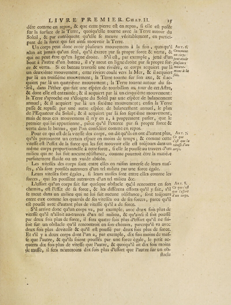 dére comme en repos, 6c que cette pierre eft en repos, fi elle eft pofée fur la furface de la Terre, quoiqu’elle tourne avec la Terre autour du Soleil , 6c par coriféqueht qu’elle fe meuve véritablement, en partici¬ pant de la force qui fait ainfi mouvoir la Terre. Un corps peut donc avoir plufieurs mouvemens à la fois , quoiqu’il Art. 6i n?en ait jamais qu’un feul, qu’il éxerce par la propre force 6c vertu, 6c Com™wt qui ne peut être qu’en ligne droite. S’il eft, par exemple , jetté d’un Jïutavoir bout à l’autre d’un bateau , il s’y meut en ligne droite par fa propre for- plufieurs ce 6c vertu. Si ce bateau traverfe une rivière, ce corps acquiert par là mouve- un deuxième mouvement; cette riviere coule vers la Mer, 6c il acquiert ™j*s *l<i- par là un troisième mouvement; la Terre tourne fur fon axe, 6c ilac- quiert par là un quatrième mouvement; la Terre tourne autour du fo- Teil, dans l’éther qui-fait une efpéce de tourbillon au tour de cet Aftre, 6c dont elle eft entrainée ; 6c il acquiert par là un cinquième mouvement : la Terre s’aproche ou s’éloigne du Soleil par une efpéce de balancement annuel; 6c il acquiert par là un fixiéme mouvement; enfin la Terre pafîè 6c repaflè par une autre efpéce de balancement annuel, le plan de l’Equateur du Soleil; 6c il acquiert par là fon feptiéme mouvement; mais de tous ces mouvemens il n’y en a, à proprement parler, que le premier qui lui appartienne, parce qu’il l'exerce par fa propre force ôc vertu dans le bateau , que l’on confidére comme en repos. Pour ce qui eft de là viteflè des corps, on dit qu’ils en ont d’autant plus, Art. 7, qu’ils parcourent un certain efpace en moins de temps ; 6c comme cette cfe^e!ie ^ viteflè eft l’effèt de la force qui les fait mouvoir elle eft toujours dans un vitejfed’un même corps proportionnelle à cette force , fi elle le pouffe au travers d’un corps. milieu qui ne lui fait aucune réliftance, comme pourroit être la matière parfaitement fluide ou un vuide ablblu. Les viteflès des corps font entre elles en raifon inverfe de leurs maf- fès, s’ils font pouflés autravers d’un tel milieu par une force égale. Leurs viteflès font égales, fi leurs maffes font entre elles comme les forces, qui les pouffent autravers d’un tel milieu 6ce. L’effort qu’un corps frit fur quelque obftacle qu’il rencontre en fon Art. 8. chemin, eft l’effet de fit force, 6c les différens efforts qu’il y fait, s’il fe meut dans un milieu qui ne lui fait aucune réfiftance, font toujours Ymcorps. entre eux comme les quarrés de fès viteflès ou de fes forces, parce qu’il eft pouffé avec d’autant plus de viteffe qu’il a de force. S’il arrive donc qu’un corps va, par exemple) avec deux fois plus de viteflè qu’il n’alloit au-travers d’un tel milieu, 6c qu’ainfi il foit pouffé par deux fois plus de force, il fera quatre fois plus d’effort qu’il ne fai- îoit fur un obftacle qu’il rencontroit en fon chemin, pareequ’il va avec deux fois plus deviteffe 6c qu’il eft pouffé par deux fois plus de force. Et s’il y a deux corps dont l’un a, par exemple, dix fois moins de mai- fè que l’autre, 6c qu’ils foient pouffés par une force égale, le petit ac¬ querra dix fois plus de viteffe que l’autre, 6c quoiqu’il ait dix fois moins demaflè. il fera néanmoins dix fois plus d’effort que l’autre fur un ob- - - ftacle