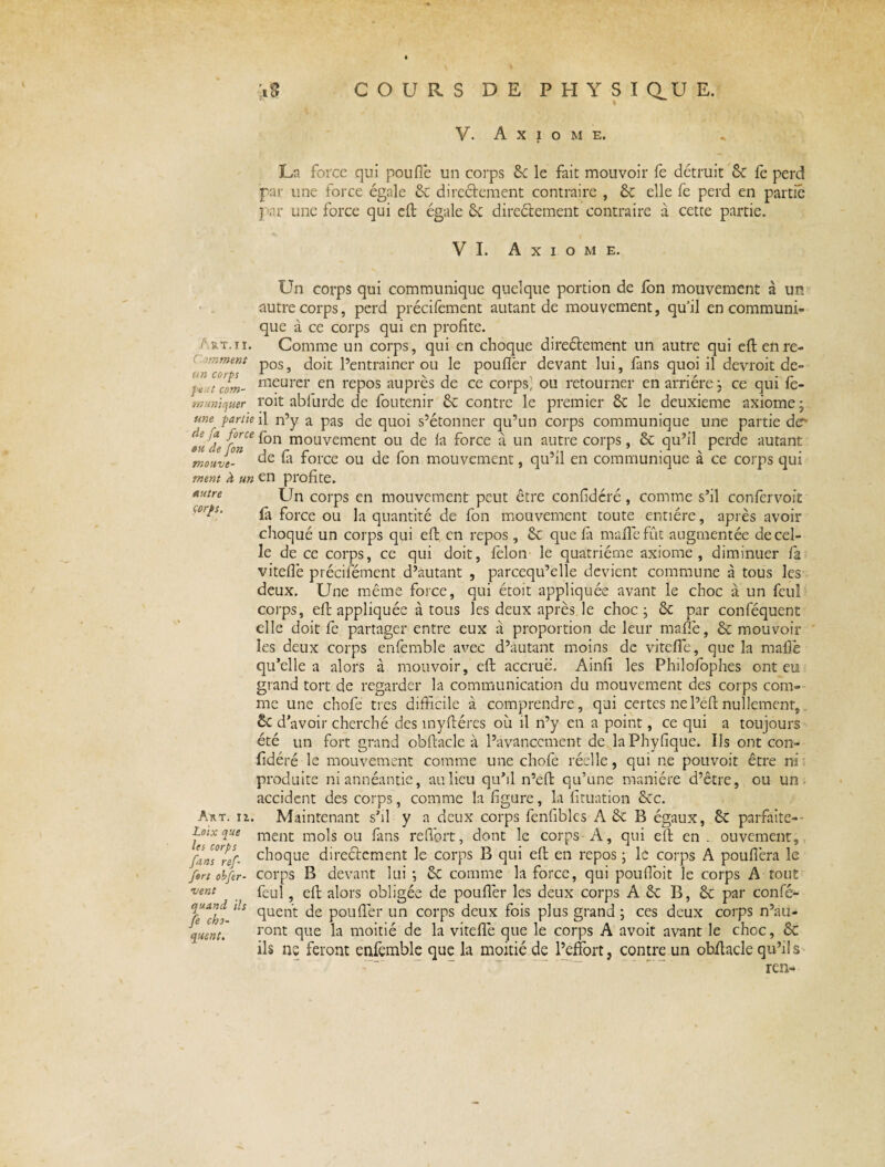 x% COURS DE PHYSIC1UE. V. A X 1 O M E. L-a force qui poufiè un corps 6c le fait mouvoir le détruit 6c le perd par une force égale 6c directement contraire , 6c elle fe perd en partie par une force qui elt égale 6c direélement contraire à cette partie. VI. Axiome. Art. ti. r oonment un corps pe.tt com¬ muniquer une partie de fa force du de fon mouve¬ ment À un autre corps. Un corps qui communique quelque portion de fon mouvement à un autre corps, perd précifement autant de mouvement, qu'il en communi¬ que à ce corps qui en profite. Comme un corps, qui en choque direélement un autre qui efl; en re¬ pos, doit l’entrainer ou le poufler devant lui, fans quoi il devroit de¬ meurer en repos auprès de ce corps! ou retourner en arriére j ce qui fe¬ rait ablurde de foutenir 6c contre le premier 6c le deuxieme axiome ; il n’y a pas de quoi s’étonner qu’un corps communique une partie der fon mouvement ou de la force à un autre corps, 6c qu’il perde autant de là force ou de fon mouvement, qu’il en communique à ce corps qui en profite. Un corps en mouvement peut être confidéré, comme s’il confervoit fe force ou la quantité de fon mouvement toute entière, après avoir choqué un corps qui efl en repos, 6c que fe malle fût augmentée de cel¬ le de ce corps, ce qui doit, félon le quatrième axiome, diminuer fe viteflè précilêment d’autant , parcequ’elle devient commune à tous les deux. Une même force, qui étoit appliquée avant le choc à un feul corps, elt appliquée à tous les deux après le choc; 6c par conféquent elle doit fe partager entre eux à proportion de leur maffe, 6c mou voir les deux corps enfemble avec d’autant moins de viteflè, que la malle qu’elle a alors à mouvoir, eft accrue. Ainfi les Philofophes ont eu grand tort de regarder la communication du mouvement des corps com¬ me une chofe très difficile à comprendre, qui certes ne l’éft nullement, 6c d'avoir cherché des înyftéres où il n’y en a point, ce qui a toujours été un fort grand obfiacle à l’avancement de laPhyfique. Ils ont con¬ fidéré le mouvement comme une chofe réelle, qui ne pouvoir être ni : produite niannéantie, au lieu qu’il n’eft qu’une manière d’être, ou un accident des corps, comme la figure, la fituation 6cc. Art. ii. Maintenant s’il y a deux corps fenfibles A 6c B égaux, 6c parfaite- Loix que ment mois ou fans refibrt, dont le corps A, qui elt en . ouvement, f.ins’ref. choque directement le corps B qui elt en repos ; le corps A pouflèra le fort obfer- corps B devant lui ; 6c comme la force, qui poufioit le corps A tout vent feul 5 cil alors obligée de poufler les deux corps A 6c B, 6c par conle- quand ds quen't (fe poufler un corps deux fois plus grand ; ces deux corps n’au¬ ront que la moitié de la viteflè que le corps A avoit avant le choc, 6c ils ne feront enfemble que la moitié de l’effort, contre un obfiacle qu’ils fe cho¬ quent. ren-