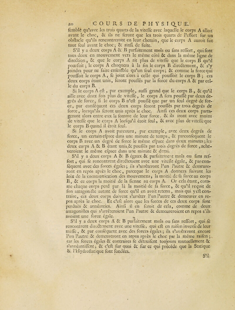 femblê qu’avec les trois quarts de la viteffe avec laquelle le corps A alloit avant le choc, 6c ils ne feront que les trois quarts de l’effort fur un obftacle qu’ils rencontreront en leur chemin, que le corps A auroit fait tout feul avant le choc; 6c ainff de fuite. S'il y a deux coips A 6c B parfaitement mois ou fans reflbrt, qui font tous deux en mouvement vers le même côté 6c dans la même ligne de direétion, 6c que le corps A ait plus de viteffe que le corps B qu’il pourfuit ; le corps A choquera à la fin le corps B directement, 6c s’y joindra pour ne faire enfenîble qu’un feul corps; 6c comme la force qui pouffoit le corps A * fe joint alors à celle qui pouffoit le corps B ; ces deux corps étant unis, feront poulies par la force du corps A 6c par cel¬ le du corps B. Si le corps A eft , par exemple, auffi grand que le corps B , 6c qu’il aille avec deux fois plus de viteffe, le corps A fera pouffé par deux de¬ grés de force, fi le corps B n’eft pouffé que par un feul degré de for¬ ce, par conféquent ces deux corps feront pouffés par trois degrés de force, lorsqu’ils feront unis après le choc. Ainli ces deux corps parta¬ geront alors entre eux la fomme de leur force, 6c ils iront avec moins de viteffe que le corps A lorfqu’il étoit feul , ôc avec plus deviteflèque le corps B quand il étoit feul. Si le corps A avoit parcouru, par exemple, avec deux degrés de force, un certainefpace dans une minute de temps, 6c parconfequent le corps B avec un degré de force le même efpace dans deux minutes ; les deux corps A St B étant unis.ôc pouffés par trois degrés de force , ache- veroient le même efpace dans une minute 6c demi. S’il y a deux corps A 6c B égaux 6c parfaitement mois ou fans ref- fort, qui fe rencontrent directement avec une viteflc égale, 6c par con¬ féquent avec des forces égales; ils s’arrêteront l’un l’autre 6c demeure¬ ront en repos après le choc, pareeque le corps A donnera fuivant les loix de la communication des mouvemens, la moitié delà force au corps B, 6c ce corps la moitié de la fienne au corps A. Or cela étant, com¬ me chaque corps perd par là la moitié de fa force, 6c qu’il reçoit de fon antagonifte autant de force qu’il en avoit retenu, mais qui y eft con¬ traire, ces deux corps doivent s’arrêter Tun l’autre Sc demeurer en re¬ pos après le choc. Et c’eft alors que les forces de ces deux corps font perdues 6c annéanties. Ainfî il en ferait de cela, comme de deux antagoniftes qui s’arrêteraient l’un l’autre 6c demeureraient en repos s’ils avoient une force égale, ^ S’il y a deux corps A & B parfaitement mois ou fans reflort, quiftè rencontrent directement avec une viteffe, qui eft en raifon inverfede leur maflé, 6c par conféquent avec des forces égales ; ils s’arrêteront encore l’un l’autre 6c demeureront en repos après le choc par la même raifen ;, car les forces égales 6c contraires fe détruifent toujours mutuellement & s’annéantiffent, 6c c’eft fur quoi 6c fur ce qui précédé que la Statique 6c l’Hydroftatique font fondées. S’il
