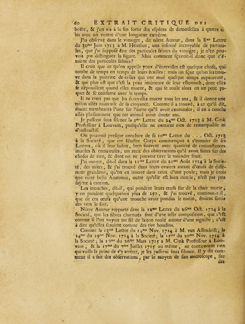 bocre, 6c j’en vis à la fin fortir des efpéces de demoifelles à quatre ai les avec un ventre d’une longueur extrême. J’ai obfervé dans le vinaigre , dit nôtre Auteur, dans la 8me Lettre du 3orae Juin 1713 à M. Heinlius y une infinité incroyable de particu¬ les, que j’ai fuppofé être des particules falincs du vinaigre; je n’en pou- vois pas diftinguer la figure. Mais comment fçavoit-il donc que c’é» soient des particules falines? Il croit que ce qu’on appelle yeux d’écrevifles eft quelque chofe, qui tombe de temps en temps de leurs écailles: mais on fçait qn’on les trou¬ ve dans la poitrine de celles qui ont mué quelque temps auparavant, & qui plus eft que c’ëft la peau intérieure de leur eftomach, dont elles fe dépouillent quand elles muenr, 6c qui fe roule alors en un petit pa* quet ôc fe confüme avec le temps. 11 ne croit pas que les écreviflês muent tous les ans, ôc il donne une rai Ton allés mauvailê de la croyance. Comme il a trouvé, à ce qu’il dit, douze membranes l’une fur l’autre qu’ri avoir examinées ; il en a conclu allés plaifàmment que cet animal avoir douze ans. Je paficrai fous filcnce la Lettre du 24™ Oét. 1713 à M. Cink Profefléur à Louvain, puüqu’clle ne contient rien de remarquable ni d’mftructif. On pourroit prefque conclure de fa rome Lettre du . . . Oéh 1715 à la Société , que cet lllullre Corps commençoit à s’ennuier de lès Lettres, où il leurfaifoit, bien fouvent avec quantité de circonftanccs inutiles & ennuieulès, un récit des oblervations qu’il avoit faites fur des chofes de rien, 6c dont on ne pouvoir tirer le moindre fruit. J’ai ouvert, dit-il dans la nme Lettre du 2imc Août 1714 à la Socié¬ té, des mites, 6c j’ai trouvé dans leurs ovaires autant d’oeufs de diffé¬ rente grandeur, qu’on en trouve dans ceux d’une poule; mais je crois que cette belle Anatomie, outre qu’elle cil.bien inutile, n’eft pas peu fujette à caution. Les mouches, dit-il, qui pondent leurs œufs fur de la chair morte5 y en pondent quelquefois plus de xyo , & j’ai trouvé, continue-t-iî 9 que de ces œufs qu’une mouche avoit pondus le matin, étoient fortis des vers le foir. Nôtre Auteur rapporte dans la iîœe Lettre du z6me Oéfc. f 7' 14 à ^ Société, que les fibres charnues font d’une telle compofition, que c’effc comme fi l’on voyoit un fil de laiton roulé autour d’une aiguille ; c’efë à dire qu’elles Croient comme des tire boudins. Comme la 1 gme Lettre du i4mc Nov. 1714 à M. van Aflêndelft; la ï4ms du 19,lie Nov. 1714 à la Société; la iyme du zomc Nov. 1714' à la Société ; la 1 *)me du 26me Mars 171^ a M. Cink Profefléur à Lou¬ vain , & la i 7me du 7mc Juillet 1715 au même , ne contiennent rien qui vaille la peine de s’y arrêter, je les paflerai fous filence. 11 y dit com« ment il a fait des ©bfervations s par le moyen de fon microfcopc , fur des