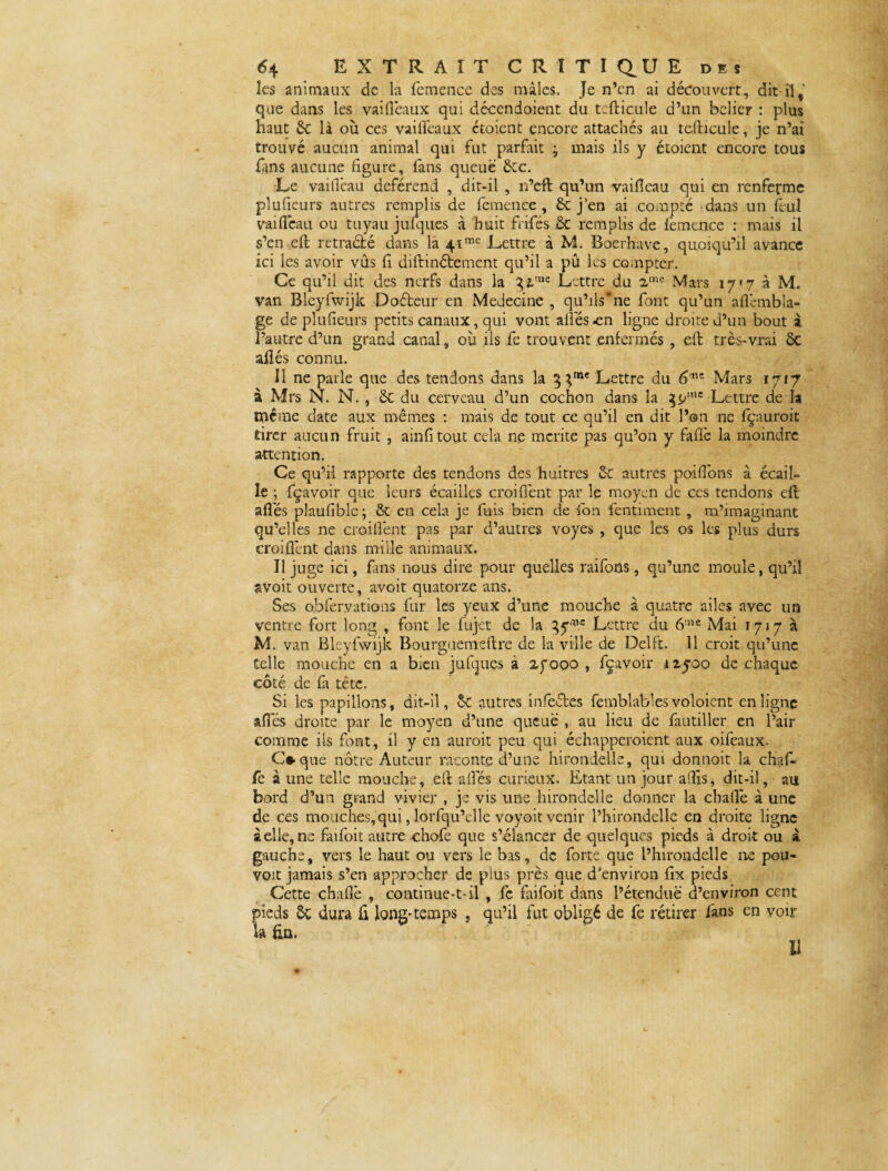îes animaux de la femence des mâles. Je n’en ai découvert, dit il,' que dans les vaifleaux qui décendoient du tcfticule d’un bélier : plus haut 6c là où ces vaiiïeaux ctoient encore attachés au tcfticule, je n’ai trouvé aucun animal qui fut parfait ; mais ils y étoient encore tous fins aucune figure, fans queue 6cc. Le vailTeau deférend , dit-il , n’eft qu’un vaifeau qui en renferme plufteurs autres remplis de femence, 6c j’en ai compté dans un fèul vailTeau ou tuyau jufques à huit frifés ôc remplis de femence : mais il s’en eft rétracté dans là 41mc Lettre à M. Boerhave, quoiqu’il avance ici les avoir vûs li diftinétement qu’il a pû les compter. Ce qu’il dit des nerfs dans la Lettre du 2me Mars 17*7 à M. van Bleyfwijk Doéteur en Médecine , qu’ils*ne font qu’un aftèmbla- ge de plufieurs petits canaux, qui vont ailes en ligne droite d’un bout i l’autre d’un grand canal, où ils fe trouvent enfermés , eft très-vrai ÔC ailés connu. 11 ne parle que des tendons dans la g Lettre du 6™ Mars 1717 à Mrs N. N. , 6c du cerveau d’un cochon dans la 3<y,lc Lettre de la même date aux mêmes : mais de tout ce qu’il en dit l’on ne fçauroit tirer aucun fruit , ainfitout cela ne mérité pas qu’on y faffe la moindre attention. Ce qu’il rapporte des tendons des huitres 6c autres poillons à écail¬ le ; fçavoir que leurs écailles croiflènt par le moyen de ces tendons eft ailes plaulible ; 6c en cela je fuis bien de ion fentiment , m’imaginant qu’elles ne .croiflènt pas par d’autres voyes , que les os les plus durs croiflènt dans mille animaux. Il juge ici, fins nous dire pour quelles raifons, qu’une moule, qu’il avoit ouverte, avoit quatorze ans. Ses obfervations fur les yeux d’une mouche à quatre ailes avec un ventre fort long , font le fùjet de la gy^ Lettre du 6t3ie Mai 1717a M. van Bleyfwijk Bourguemeftre de la ville de Delft. 11 croit qu’une telle mouche en a bien jufques à 27000 , fçavoir 12500 de chaque côté de fa tête. Si les papillons, dit-il, 5c autres infectes femblables voloicnt en ligne ailes droite par le moyen d’une queue , au lieu de fautiller en l’air comme ils font, il y en aurait peu qui échapperaient aux oifeaux. C*que nôtre Auteur raconte d’une hirondelle, qui donnoit la chaf- fe à une telle mouche, eft allés curieux. Etant un jour afHs, dit-il, au bord d’un grand vivier , je vis une hirondelle donner la challè à une de ces mouches, qui, lorfqu’clle voyoit venir l’hirondelle en droite ligne à elle, ne faifoit autre chofe que s’élancer de quelques pieds à droit ou à gauche, vers le haut ou vers le bas, de forte que l’hirondelle ne pou¬ voir jamais s’en approcher de plus près que d'environ ftx pieds Cette challè , continue-t-il , fc faifoit dans l’étendue d’environ cent pieds ôc dura ft long-temps , qu’il fut obligé de fe rétirer fans en voir ta fin.