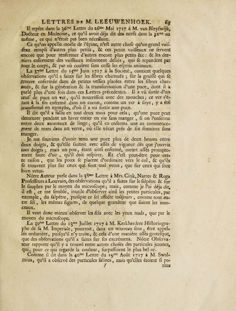 Il répété dans la %6mc Lettre du Mai 1717 à M. van Bleyfwijk, Doéteur en Médecine, ce qu’il avoit déjà dit des nerfs dans la jz111' au même, ce qui n’etoit pas bien néceflaire. Ce qü’on appelles moële de l’épine, n’eft autre chofe qu’un grand vaif- ièau rempli d’autres plus petits , 6c ces petits vaifléaux ne fervent encore que pour renfermer d'autres encore plus petits ôte : ôt les der¬ niers enferment des vaiflèaux infiniment déliés , quir fê répandent par tout le corps, ôt par où coulent fans ceflè les efprits animaux. La 37“' Lettre du Juin 1717 à la Société , contient quelques obfervations qu’il a faites fur les fibres charnues ; fur la graille qui fè prouve enfermée dans de petites veflïes placées entre les fibres char¬ nues, & fur la génération 6e la transformation d’une puce., dont il a parlé plus d’une fois dans ces Lettres précédentes. 11 a vû fortir d’un oeuf de puce un ver, qu’il nourrifloit avec des mouches ; ce ver s’é¬ tant à la fin enfermé dans un cocon, comme un ver à foye, y a été transformé en nymphe, d’où il a vu fortir une puce. Il dit qu’il a fallu en tout deux mois pour cela j qu’une puce peut demeurer pendant un hiver entier en vie fans manger , fi on l’enferme entre deux morceaux de linge • qu’il en enferma une au commence¬ ment de mars dans un verre, où elle vécut prés de fix fèmaines fans manger. Je me fouviens d’avoir tenu une puce plus de deux heures entre deux doigts, ÔC qu’elle fautoit avec aflës de vigueur dès que j’ouvris mes doigts j mais un pou, étant ainfi enfermé, meurt allés prompte¬ ment faute d’air , qu’il doit refpirer. Et c’efl: peut-être pour cet¬ te raifon , que les poux fe placent d’ordinaire vers le col, ôt qu’ils fe trouvent plus fur ceux qui font mal vêtus, que fur ceux qui font bien vêtus. Nôtre Auteur parle dans la ^8me Lettre à Mrs. Cink, Narres 6c Rega Profeflèurs à Louvain, des obfervations qu’il a faites fur le falpétre 6c fur le fouphre par le moyen du microfcope ; mais, comme je l’ai déjà dit, il eft , ce me femble, inutile d’obferver ainfi les petites particules, par exemple , du falpétre, puifque ce fel affeéte toujours , comme tout au¬ tre fel, les mêmes figures, de quelque grandeur que foient les mor¬ ceaux. Il vaut donc mieux obferver les fels avec les yeux nuds, que par le moyen du microfcope.. La 39rac Lettre du i3me Juillet 1717 à M. Kcrkherdere Hiftoriogra* phe de fa M. Impériale, pourrait, dans un nouveau fens , être appcl- lée orduriére, puifqu’il n’y traite, êc cela d’une manière afles grotefque, que des obfervations qu’il a faites fur fes excrémens. Nôtre Obferva- teur rapporte qu’il y a trouvé entre autres chofes des particules jeaunes^ qui, pour ce qui regarde la couleur, furpafloient le plus bel or. Comme il dit dans la 40me Lettre du ic>me Août 1717 à M. Swal- mius, qu’il a obferyé des particules falines, mais qu’elles étoient fi pe* / tires