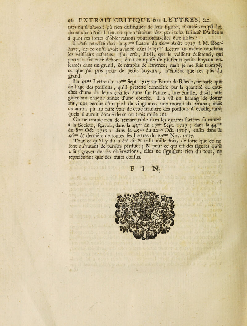 titcs qu’il n’avoit pu rien diftinguer de leur figure, n’auroit*on pû lui demander d’où il fçavoit que c’ctoicnt des particules falines? D’ailleurs à quoi ces fortes d’obfervations pourroiént-elles être utiles ? 11 s’elf retraété dans la 4ime Lettre du 26me Août 1717 à M. Boer- hâve, de ce qu’il avoit avancé dans la 3ime Lettre au même touchant les vaillcaux deferens. J’ai crû , dit-il, que le vaiflêau deferend, qui porte la femence dehors, étoit compofé de plufieurs petits boyaux en¬ fermés dans un grand, ôt remplis de femence; mais je me fuis trompé; ce que j’ai pris pour de petits boyaux , n’étoient que des plis du grand, La 42“c Lettre du iomc Sept. 1717 au Baron deRhede, ne parle que de Page des poifions , qu’il prétend connoître par la quantité de cou¬ ches d'une de leurs écailles l’une fur l’autre , une écaille, dit-il, au¬ gmentant chaque année d’une couche. Il a vû un harang de douzd ans, une perche d’un pied de vingt ans, une morue de 50 ans ; mais on auroit pû lui faire voir de cette maniéré des poi fions à écaille, aux¬ quels il auroit donné deux ou trois mille ans. On ne trouve rien de remarquable dans les quatres Lettres fuivantes à la Société ; fçavoir, dans la 43mc du 17me Sept. 1717 ; dans la 44me du 8me Oét. 1717 ; dans la 4yluc du 22mc Oét. 1717 , enfin dans U 46me St dernière de toutes fes Lettres du 2omc Nov. 1717. Tout ce qu’il y dit a été dit St redit mille fois, de forte que ce ne font qu’autant de paroles perdues ; St pour ce qui eft des figures qu’il a fait graver de fes oblèrvations, elles ne fîgnifient rien du tout, W reprefentant que des traits confus. F 1 N.