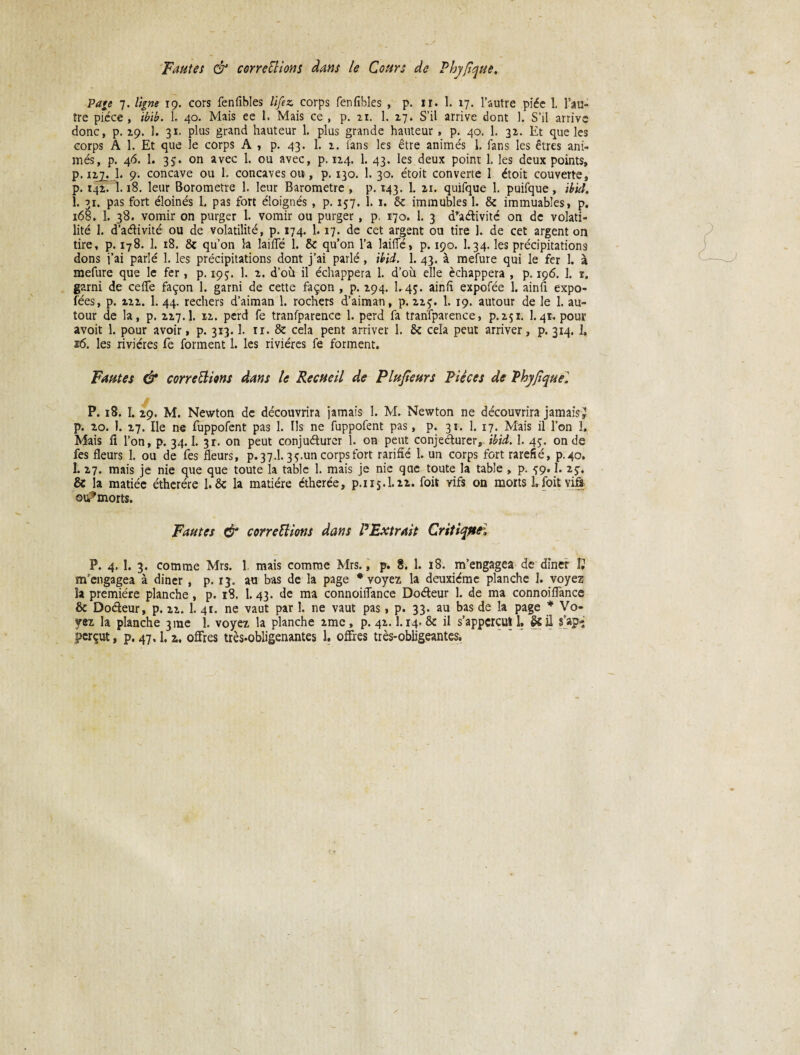 Fautes & corrections dans le Cours de Phy/îque. Page 7. ligne 19. cors fenfibles lifez corps fenfibles , p. ir. 1. 17. l’autre piée 1. l’au¬ tre pièce , ibib. 1. 40. Mais ee 1. Mais ce , p. ai. 1. 27. S’il arrive dont 1. S’il arrive donc, p. 29. 1. 31. plus grand hauteur 1. plus grande hauteur , p. 40. 1. 32. Et que les corps A 1. Et que le corps A , p. 43. 1. 2. fans les être animés 1. fans les êtres ani¬ més, p. 46. 1. 35. on avec 1. ou avec, p. 124. 1. 43. les deux point 1. les deux points, p. 127. 1. 9. concave ou 1. concaves ou, p. 130. 1. 30. étoit converte 1 étoit couverte, p. 142. 1.18. leur Borometre 1. leur Baromètre , p. 143. 1. 21. quifque 1. puifque, ibid. 1, 31. pas fort éloinés L pas fort éloignés , p. 157. 1. 1. 6c immubles 1. 6c immuables, p. 168. 1. 38. vomir on purger 1. vomir ou purger , p. 170. 1. 3 d'aétivitc on de volati¬ lité 1. d’activité ou de volatilité, p. 174. 1.17. de cet argent ou tire 1. de cet argent on tire, p. 178. 1. 18. 8c qu’on la laiffé 1. 6c qu’on l’a laide, p. 190. I.34. les précipitations dons j’ai parlé 1. les précipitations dont j’ai parlé, ibid. 1. 43. à mefure qui le fer 1. à mefure que le fer, p. 195. 1. 2. d’où il échappera 1. d’où elle échappera , p. 196. 1. 1, garni de cefle façon 1. garni de cette façon , p. 294. L4Ç. ainfl expofée 1. ainft expo- fées, p. 222. 1. 44. rechers d’aiman 1. rochers d’aiman, p. 22$. 1. 19. autour de le 1. au¬ tour de la, p. 227.I. 12. perd fe tranfparence 1. perd fa tranTparence, p.251. 1.41. pour avoit 1. pour avoir, p. 313.1. n. 8c cela pent arriver 1. 6c cela peut arriver, p. 314. ]. 16. les rivières fe forment 1. les rivières fe forment. Fautes & corrections dans le Recueil de Plusieurs Pièces de Phyfiquei P. 18. I. 29. M. Newton de découvrira jamais 1. M. Newton ne découvrira jamais^ p. 20. 1. 27. Ile ne fuppofent pas 1. Ils ne fuppofent pas, p. 31. 1. 17. Mais il l’on 3. Mais il l’on, p. 34.1. 3r. on peut conjuéturer 1. on peut conjedurer, ibid. 1. 45. onde fes fleurs 1. ou de fes fleurs, p. 37.I. 3 ç.un corps fort rarifîé 1. un corps fort raréfié, p.40. 1. 27. mais je nie que que toute la table 1. mais je nie que toute la table , p. ^9.1. iç. & la matiée étherére 1.6c la matière étherée, p.115.1.22. fois vifs on morts Lfoitvifs ou^morts. Fautes & corrections dans P Extrait Critique, P. 4. 1. 3. comme Mrs. 1 mais comme Mrs., p. 8. 1. 18. m’engagea de dîner IJ m’engagea à diner , p. 13. au bas de la page * voyez la deuxième planche 1. voyez la première planche , p. 18, 1.43. de ma connoiiîance Doéteur 1. de ma connoifTance 8c Doâeur, p. 22. 1. 41. ne vaut par 1. ne vaut pas, p. 33. au bas de la page * Vo¬ yez la planche 3me 1. voyez la planche 2mc, p. 42.1.14. 8c il s’appcrcul 1. & il s’apè