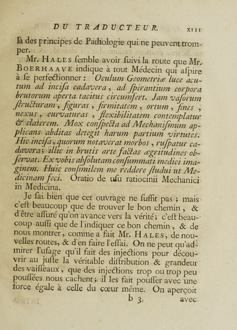 DU TRADUCTEUR. la des principes de Pathologie qui ne peuvent trom¬ per. . Mr. Ha les femble avoir fuivila route que Mr. Boerhaave indique à tout Médecin qui afpire a le perfectionner : Ocuium Geometriœ luce acu¬ tum ad incifia cadavera , ad Jpir antium corp or a brutorum aperta tacitus circumfert. Jam vaforum firuEturam, figuras , firmitatem , or mm , fines , nexus , curvaturas , flexibilitatem contemplatur & daterem. Mox confpeRa ad Mechanifimum ap- plie ans abditas detegit harum partium virtutes. Hic incifia, quorum notaverat morbos, rufipatur ca¬ davera; z//zc ira Yrz/zzx artefaRas œgritudines ob~ fiervat. Ex vobis abfiolutam confiummati medici ima¬ giner, Huic confimilem me reddere fiudui ut Me- dicinam fiecu Oratio de ufu ratiocinii Mechanici in Medicina. , Je fai bien que cet ouvrage ne fuffit pas ; mais c eft beaucoup que de trouver le bon chemin , 8c dêtre affuré qu’on avance vers la vérité; ceftbeau-- coup aulfi que de l’indiquer ce bon chemin, 8c de nous montrer, comme a fait Mr. Halés, de nou¬ velles routes, 8c d en faire 1 eilai. On ne peut qu'ad¬ mirer lufage qu’il fait des injections pour décou-- vnr au jufte la véritable diftribution 8c grandeur des vaifleaux, que des injections trop ou trop peu pouffees nous cachent; il les fait pouffer avec une force égalé a celle du coeur même. On aperçoit b 3, avec