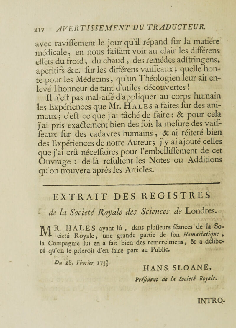 avec ravilfement le jour qu il répand fur la matière médicale, en nous f'aifant voir au clair les différens effets du froid, du chaud, des remèdes adftringens, apéritifs &c. furies différens vailfeaux; quelle hon¬ te pour les Médecins, qu'un Théologien leur ait en¬ levé 1 honneur de tant d’utiles découvertes ! Il n’eft pas mal-aifé d’appliquer au corps humain les Expériences que Mr. H a l e s a faites fur des ani¬ maux; ceft ce que j'ai tâché de faire: & pour cela j’ai pris exactement bien des fois la mefure des vaif- feaux fur des cadavres humains, & ai réitéré bien des Expériences de notre Auteur ; j y ai ajoute celles que j’ai cru nécelfaires pour 1 embelliffement de cet Ouvrage : de là refultent les Notes ou Additions qu on trouvera après les Articles. EXTRAIT DES REGISTRES r de la Société Royale des Sciences de Londres. MR. HALES ayant lû , dans pluûeurs féances de la So¬ ciété Royale, une grande partie de ion Hxmastatiyue , la Compagnie lui en a fait bien des remercimens, ôc a délibé¬ ré qu’on le prieroit d’en faire part au Public. \ ' ‘f Dh 28. Février 173 HANS SLOANE, Fr e fi dent de U Satiété Royale. intro-