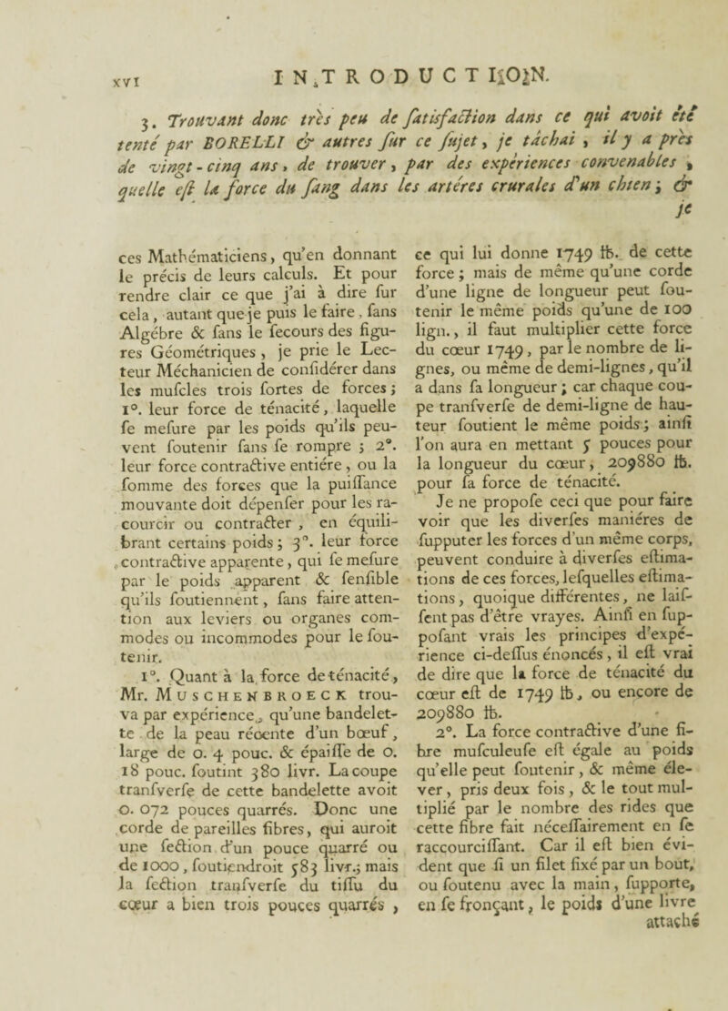 3. Trouvant donc très peu de fat isfaction dans ce qui avait etc tenté par EORELLI & autres fur ce fujet, je tâchai , il y a près de vingt - cinq ans, de trouver, par des expériences convenables , quelle c/l la force du fang dans Us artères crurales d'un chien ; & j< ces Mathématiciens, qu’en donnant le précis de leurs calculs. Et pour rendre clair ce que j’ai à dire fur cela, autant que je puis le faire , fans Algèbre & fans le fecours des figu¬ res Géométriques , je prie le Lec¬ teur Méchanicien de confidérer dans les mufcles trois fortes de forces ; i°. leur force de ténacité, laquelle fe mefure par les poids qu’ils peu¬ vent foutenir fans fe rompre ; 2°. leur force contraélive entière , ou la fomme des forces que la puilTance mouvante doit dépenfer pour les ra- courcir ou contrarier , en équili¬ brant certains poids; 30. leur force contraélive apparente, qui fe mefure par le poids apparent & fenfible qu’ils foutiennent, fans faire atten¬ tion aux leviers ou organes com¬ modes ou incommodes pour le fou¬ tenir. i°. Quanta la.force de ténacité, Mr. Muschenbroeck trou¬ va par expérience., qu’une bandelet¬ te de la peau récente d’un boeuf, large de o. 4 pouc. & épaifTe de O. 18 pouc. foutint 380 livr. La coupe tranfverfe de cette bandelette avoit O. 072 pouces quarrés. Donc une corde dépareilles fibres, qui auroit une feftion d'un pouce quarré ou de IOOO , foutiendroit 583 livr.; mais la feéhon tranfverfe du tiffu du cœur a bien trois pouces quarrés , ce qui lui donne 1749 tfe. de cette force ; mais de même qu’une corde d’une ligne de longueur peut fou¬ tenir le même poids qu’une de 100 lign., il faut multiplier cette force du coeur 1749 , par le nombre de li¬ gnes, ou même de demi-lignes, qu’il a dans fa longueur ; car chaque cou¬ pe tranfverfe de demi-ligne de hau¬ teur foutient le même poids; ainfi l’on aura en mettant 5 pouces pour la longueur du coeur, 209880 ib. pour fa force de ténacité. Je ne propofe ceci que pour faire voir que les diverfes manières de fupputer les forces d’un même corps, peuvent conduire à diverfes efhma- tions de ces forces, lefquelles eftima- tions , quoique différentes, ne bif¬ fent pas d’être vrayes. Ainfi en fup- pofant vrais les principes d’expc- rience ci-deffus énoncés , il efl vrai de dire que la force de ténacité du coeur efl de 1749 lb, ou encore de 209880 1b. 20. La force contraélive d’une fi- hre mufculeufe efl égale au poids qu’elle peut foutenir, & même éle¬ ver , pris deux fois , & le tout mul¬ tiplié par le nombre des rides que cette fibre fait néceffairement en fe raccourciffant. Car il efl bien évi¬ dent que fi un filet fixé par un bout, ou foutenu avec la main, fupporte, en fe fronçant, le poids d’une livre^ attaché