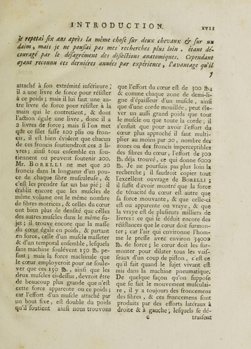 JtX dns apres la meme chofe fur deux chevaux & fur un daim , mats je ne pouf ai pas mes' recherches plus loin > étant de'- courage' par le défagrément des difettions anatomiques. Cependant ayant reconnu ces dernières années par expérience, l'avantage qu'il J attaché à fon extrémité inférieure ? il a une livre de force pour rélifter à ce poids ; mais il lui faut une au¬ tre livre de force pour réfifter à la main qui le contretient, & dont l’aftion égale une livre , donc il a 2 livres de force ; mais fi l’on met qiïe ce filet faffe ioo plis ou fron¬ cis, il eft bien évident que chacun de ces froncis foutiendroit ces 2 li¬ vres j ainfi tous enfemble en fou- tiennent ou peuvent foutenir 200. Mr. Borelli ne met que 20 froncis dans la longueur d’un pou¬ ce de chaque fibre mufculeufe, & c’efl les prendre fur un bas pié ; il établit encore que les mufcles de même volume ont le même nombre de fibres motrices, & celles du cœur ont bien plus de denfité que ce'lles des autres mufcles dans le même fu- jet ; il trouve encore que la maffe du cœur égale en poids, & partant en force, celle d’un mufcle maffeter êc d’un temporal enfemble , lefquels fans machine foulévent 150 tb. pe- fant ; mais la force machinale que le cœur employeroit pour ne foule- ver que ces 150 tb. , ainfi que les deux mufcles ci-defïus , devroit être de beaucoup plus grande que n’eft cette force apparente ou ce poids ; car l’effort d’un mufcle attaché par un bout fixe , eft double du poids qu’il foutient ainfi nous trouvons que l’effort du cœur eft de 500 fts- & comme chaque zone de demi-li¬ gne d’épaiffeur d’un mufcle , ainfi que d’une corde mouillée, peut éle¬ ver un aufîï grand poids que tout le mufcle ou que toute la corde , il s’enfuit que pour avoir l’effort du coeur plus approché il faut multi¬ plier au moins par 20 , nombre des zones ou des froncis imperceptibles des fibres du cœur, l’effort de 300 tb. déjà trouvé, ce qui donne 6000 tb. Je ne pourfuis pas plus loin la recherche ; il faudroit copier tout l’excellent ouvrage de Borelli ; il fuffit d’avoir montré que la force de ténacité du cœur eft autre que fa force mouvante, & que celle-ci eft ou apparente ou vraye, & que la vraye eft de plufieurs milliers de livres : ce qui fe déduit encore des réliftances que le cœur doit furmon- ter ; car l’air qui environne l’hom¬ me le preffe avec environ 34003 tb. de force ; le cœur doit les fur- monter pour dilater tous les vaif- feaux d’un coup de pifton , c’eft ce qu’il fait quand le fujet vivant eft mis dans la machine pneumatique. De quelque façon qu’on fuppofe que fe fait le mouvement mufculai- re , il y a toujours des froncemens des fibres , & ces froncemens font produits par des efforts latéraux à droite & à gauche lefquels fe dé- c truffent
