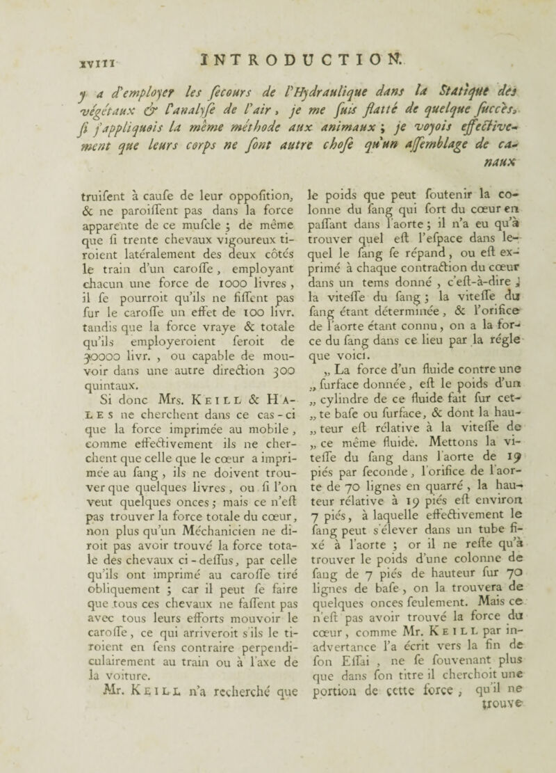 JVMI INTRODUCTION. y a d'employer les f cours de l'Hydraulique dans la Statique des végétaux & Canalyfe de l'air, je me fuis flatté de quelque fuccés, fl f appliquais la meme méthode aux animaux ; je voyois eff? Hive¬ rnent que leurs corps ne font autre chofe qu'un ajfemblage de ca¬ naux truifent à caufe de leur oppofîtion, & ne paroilTent pas dans la force apparente de ce mufcle ; de même que lî trente chevaux vigoureux ti- roient latéralement des deux côtes le train d’un caroffe, employant chacun une force de 1000 livres , il fe pourroit qu’ils ne fiffent pas fur le caroffe un effet de xoo hvr. tandis que la force vraye 5c totale qu’ils employeroient feroit de 510000 livr. , ou capable de mou¬ voir dans une autre direction 300 quintaux. Si donc Mrs. Keill 5c Ha¬ lés 11e cherchent dans ce cas - ci que la force imprimée au mobile , comme effectivement ils ne cher¬ chent que celle que le cœur a impri¬ mée au fang , ils ne doivent trou¬ ver que quelques livres, ou fi l’on veut quelques onces ; mais ce n’eft pas trouver la force totale du cœur, non plus qu’un Méchanicien ne di- roit pas avoir trouvé la force tota¬ le des chevaux ci-delfus, par celle qu’ils ont imprimé au caroffe tiré obliquement ; car il peut fe faire que tous ces chevaux 11e faffent pas avec tous leurs efforts mouvoir le caroffe, ce qui arnveroit s ils le ti- roient en fens contraire perpendi¬ culairement au train ou à l axe de la voiture. Mr. Keill n’a recherché que le poids que peut foutenir la co¬ lonne du fang qui fort du cœur en paffant dans 1 aorte ; il n’a eu qu’à trouver quel eft l’efpace dans le¬ quel le fang fe répand, ou eft ex¬ primé à chaque contraction du cœur dans un tems donné , c’eft-à-dire J la viteffe du fang ; la vitelfe du fang étant déterminée , 5c l’orifice de l’aorte étant connu, on a la for¬ ce du fang dans ce lieu par la régie que voici. „ La force d’un fluide contre une „ furface donnée, eft le poids d’un „ cylindre de ce fluide fait fur cet- „ te bafe ou furface, 5c dont la hau- „ teur eft rélative à la vitelfe de „ ce même fluide. Mettons la vi¬ teffe du fang dans 1 aorte de 19 pies par fécondé , 1 orifice de 1 aor¬ te de 70 lignes en quarré , la hau¬ teur rélative à 19 piés eft environ 7 piés, à laquelle effectivement le fang peut s élever dans un tube fi¬ xé à l’aorte ; or il ne refte qu’à trouver le poids d’une colonne de faug de 7 piés de hauteur fur 70 lignes de bafe > on la trouvera de quelques onces feulement. Mais ce n’eft pas avoir trouvé la force du cœur, comme Mr. Keill par in¬ advertance l’a écrit vers la fin de fon Effai , ne fe fouvenant plus que dans fon titre il cherchoit une portion de cette force , qu il ne trouve