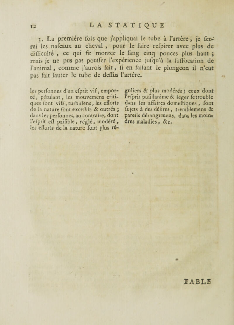 3. La première fois que j’appliquai le tube à I’arrére, je fer¬ rai les nafeaux au cheval , pour le faire rcfpirer avec plus de difficulté , ce qui fît monter le fang cinq pouces plus haut ; mais je ne pus pas pouffer l’expérience jufqu’à la luffocarion de l’animal, comme j’aurois fait, fi en faifant le plongeon il n’eut pas fait fauter le tube de deflus l’artére. les perfonnes d’un efprit vif, empor- guliers & plus modérés ; ceux dont té, pétulant, les mouvemens criti- l’efprit pufillanime & leger fe trouble ques font vifs, turbulens, les efforts ddns les affaires domeffiques , font de la nature font exceflifs 8c outrés ; fujets à des délires , tremblemens ÔC dans les perfonnes, au contraire, dont pareils dérangtmens, dans les moin- l’efprit efl paifible, réglé, modéré, dres maladies, ôiç. Iss efforts de la nature font plus ré- TABLE