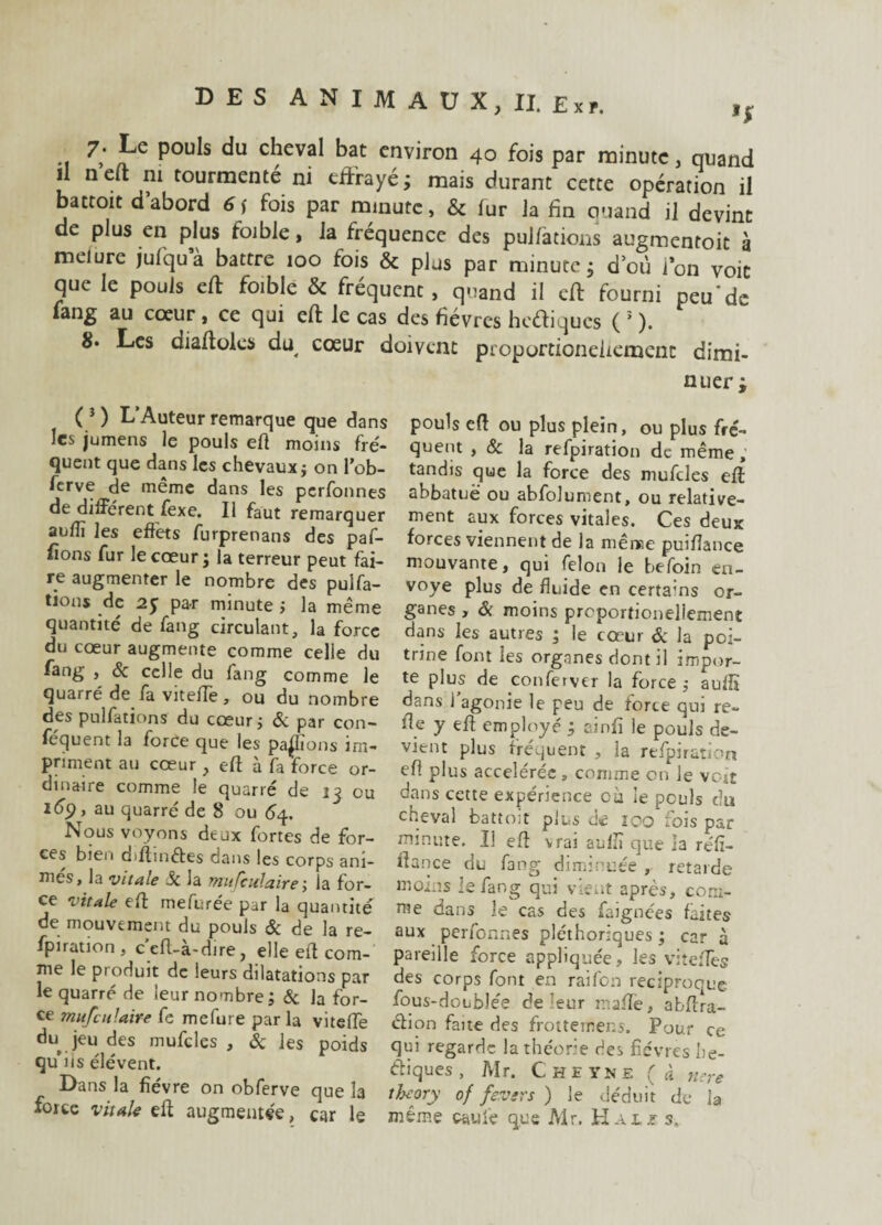 Jje Pou^s du cheval bat environ 40 fois par minute, quand il neft ni tourmenté ni effrayé; mais durant cette opération il battoit d’abord 6\ fois par minute, & fur la fin ciuand il devint de plus en plus foible, la fréquence des pulfations augmentoit à melure jufqu’à battre 100 fois & plus par minute; d’où l’on voit que le pouls eff foible & fréquent, quand il eff fourni peu'de fang au cœur , ce qui eff le cas des fièvres hcétiqucs ( 5 ). 8. Les diaffoles du cœur doivent pioportioneiiement dimi¬ ( i ) L’Auteur remarque que dans les jumens le pouls eff moins fré¬ quent que dans les chevaux j on l’ob- ferve de même dans les perfonnes de différent fexe. Il faut remarquer auflî les effets furprenans des paf- fions fur le cœur ; la terreur peut fai¬ re augmenter le nombre des pulfa¬ tions de par minute ; la même quantité de fang circulant, la force du cœur augmente comme celle du fang , & celle du fang comme le quarré de fa viteffe, ou du nombre des pulfations du cœur; Sc par con- fcquent la force que les payions im¬ priment au cœur, eff à fa force or¬ dinaire comme le quarré de 13 ou lép, au quarré de 8 ou 64. Nous voyons deux fortes de for¬ ces bien diffm&es dans les corps ani¬ mes, la vitale Sc la mulculaire ; la for¬ ce vitale eff mefurée par la quantité de mouvement du pouls & de la re- fpiration , c eff-a-dire, elle eff com¬ me le produit de leurs dilatations par le quarré de leur nombre; & la for¬ ce mu feu faire fe mefure parla viteffe du jeu des mufcles , & les poids qu iis élévent. Dans la fièvre on obferve que la force vitale eff augmentée, car le nuer ; pouls eff ou plus plein, ou plus fré¬ quent , &c la refpiration de même, tandis que la force des mufcles eff: abbatuë ou abfolument, ou relative¬ ment aux forces vitales. Ces deux forces viennent de la même puiffance mouvante, qui félon le befoin en¬ voyé plus de fluide en certa’ns or¬ ganes , & moins preportionellement dans les autres ; le cœur & la poi¬ trine font les organes dont il impor¬ te plus de conferver la force ; auffi dans l’agonie le peu de force qui re~ fie y eff employé ; ainfi le pouls de¬ vient plus fréquent , la refpiration eff plus accélérée , comme on le voit dans cette expérience cà Se pculs du cheval battoir plus de îco fois par minute. Il eff vrai aulïï que ia réfi- ffance du fang diminuée , retarde moins le fang qui vient après, com¬ me dans le cas des faignees faites aux perfonnes pléthoriques ; car à pareille force appliquée, les viteffes des corps font en raifon réciproque fous-doublée de leur maffe, abffra- âion fane des frotteinens. Pour ce qui regarde la théorie des fièvres he- ffiques, Mr. Chhï.ne (à nere theory of fevers ) le déduit de ia même cauiè que Mr. H.ur s.