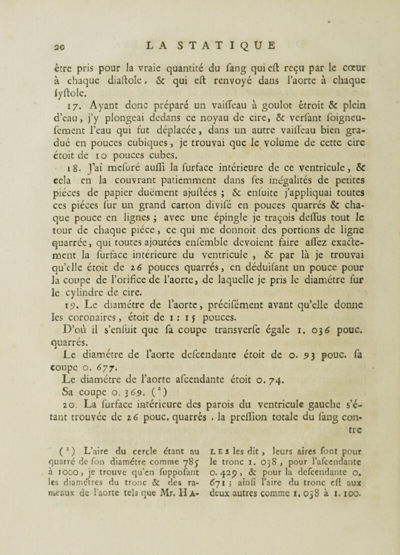 être pris pour la vraie quantité du fang quieft reçu par le cœur à chaque diaftolc, & qui efl renvoyé dans l’aorte à chaque fyftole. 17. Ayant donc préparé un vailïeau à goulot étroit &c plein d’eau, j’y plongeai dedans ce noyau de cire, & verlant foigneu- f'ement l’eau qui fut déplacée, dans un autre vaiffeau bien gra¬ dué en pouces cubiques, je trouvai que le volume de cette cire étoit de 10 pouces cubes. 18. J’ai mefuré aufli la furface intérieure de ce ventricule, & ecla en la couvrant patiemment dans fes inégalités de petites pièces de papier duément aj-uflées ; & enfuite j’appliquai toutes ces pièces fur un grand carton divifé en pouces quarrés & cha¬ que pouce en lignes ; avec une épingle je traçois dclTus tout le tour de chaque pièce, ce qui me donnoit des portions de ligne quarrée, qui toutes ajoutées enfemble dévoient faire afl'ez exacte¬ ment la furface intérieure du ventricule , &c par là je trouvai qu’elle étoit de z6 pouces quarrés, en déduifant un pouce pour la coupe de l’orifice de l’aorte, de laquelle je pris le diamètre fur le cylindre de cire. 15). Le diamètre de l’aorte, précifémcnt avant qu’elle donne les coronaires, étoit de 1 : 1J pouces. D’où il s’enfuit que fa coupe transverfe égale 1. 036 pouc, quarrés. Le diamètre de l’aorte defeendante étoit de o. 93 pouc. fa coupe o. 677. Le diamètre de l’aorte afeendante étoit o. 74. Sa coupc o. 369. (2) 20. La furface intérieure des parois du ventricule gauche s’é- rant trouvée de 16 pouc. quarrés . la preflion totale du fang con¬ tre (2) L’aire du cercle étant au les les dit, leurs aires font pour quarré de fon diamètre comme 785 le tronc 1. 038 , pour l’afeendante à 1000, je trouve qu’en fuppofant 0.429, & pour la defeendante o. les diamètres du tronc & des ra- 6~ji ; ainfi l’aire du tronc eft aux