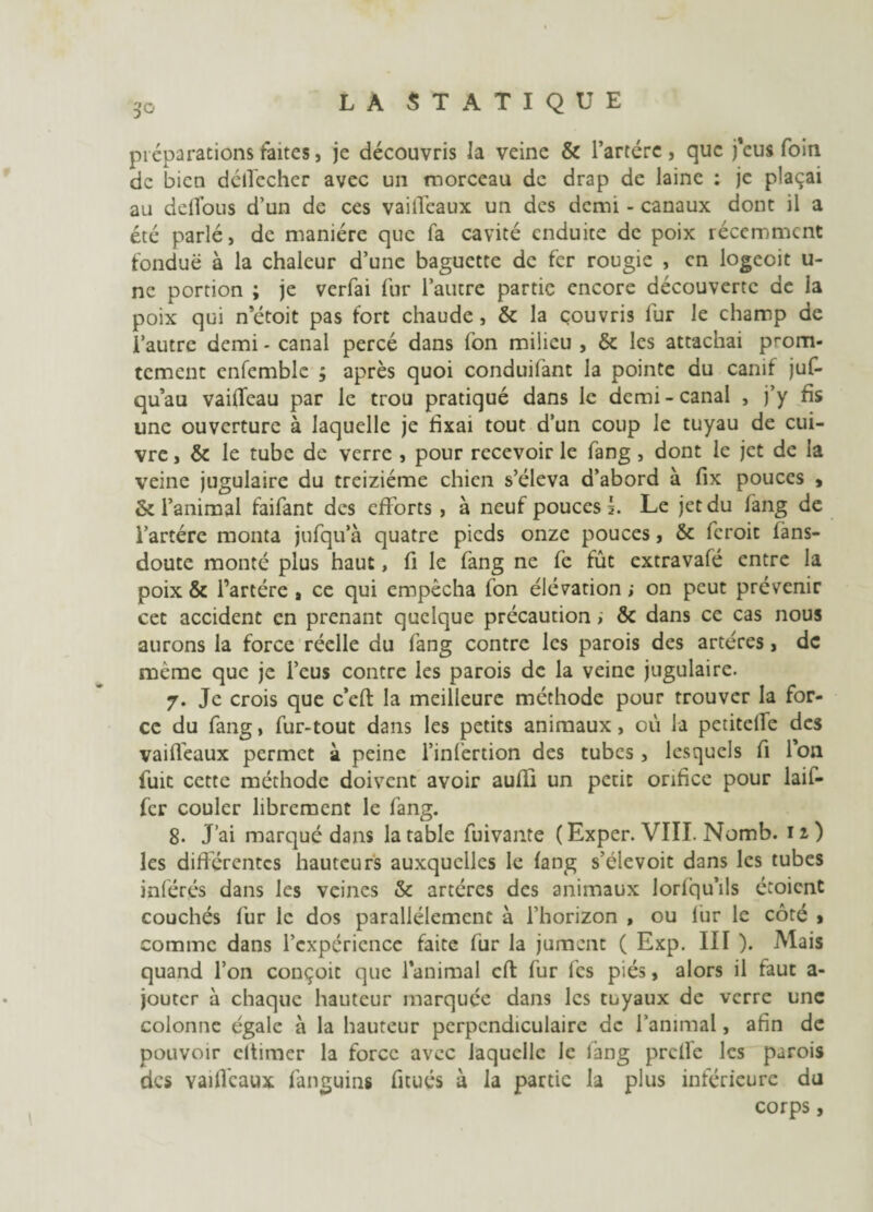 préparations faites, je découvris la veine & l’artérc , que j’eus foin de bien déifecher avec un morceau de drap de laine : je plaçai au delfous d’un de ces vailfeaux un des demi - canaux dont il a été parlé, de manière que fa cavité enduite de poix récemment fondue à la chaleur d’une baguette de fer rougie , en logeoit u- nc portion ; je verfai fur l’autre partie encore découverte de la poix qui n’étoit pas fort chaude , & la couvris fur le champ de l’autre demi - canal percé dans fon milieu , & les attachai prom* tement enfemble ; après quoi conduifant la pointe du canif juf- qu’au vaifleau par le trou pratiqué dans le demi - canal , j’y fis une ouverture à laquelle je fixai tout d’un coup le tuyau de cui¬ vre , & le tube de verre , pour recevoir le fang , dont le jet de la veine jugulaire du treiziéme chien s’éleva d’abord à fix pouces t & l’animal faifant des efforts , à neuf pouces I. Le jet du lang de i’artére monta jufqu’à quatre pieds onze pouces, & feroit fàns- doute monté plus haut, fi le fang ne fe fût extravafé entre la poix & l’artère , ce qui empêcha fon élévation ; on peut prévenir cet accident en prenant quelque précaution ; &c dans ce cas nous aurons la force réelle du fang contre les parois des artères, de meme que je l’eus contre les parois de la veine jugulaire. 7. Je crois que c’eft la meilleure méthode pour trouver la for¬ ce du fang, fur-tout dans les petits animaux, où la petitelfe des vailleaux permet à peine l’infertion des tubes , lesquels fi Ion fuit cette méthode doivent avoir aulîi un petit orifice pour laif- fer couler librement le fang. 8. J’ai marqué dans la table fuivante (Exper. VIII. Nomb. 12) les différentes hauteurs auxquelles le fang s’élevoit dans les tubes inférés dans les veines & artères des animaux lorfqu’ils étoient couchés fur le dos parallèlement à l’horizon , ou fur le côté » comme dans l’expérience faite fur la jument ( Exp. III ). Mais quand l’on conçoit que l’animal cfi: fur les piés, alors il faut a- jouter à chaque hauteur marquée dans les tuyaux de verre une colonne égale à la hauteur perpendiculaire de l’animal, afin de pouvoir eltimer la force avec laquelle le lang prclle les parois des yailfcaux fanguins fitués à la partie la plus inférieure du corps,