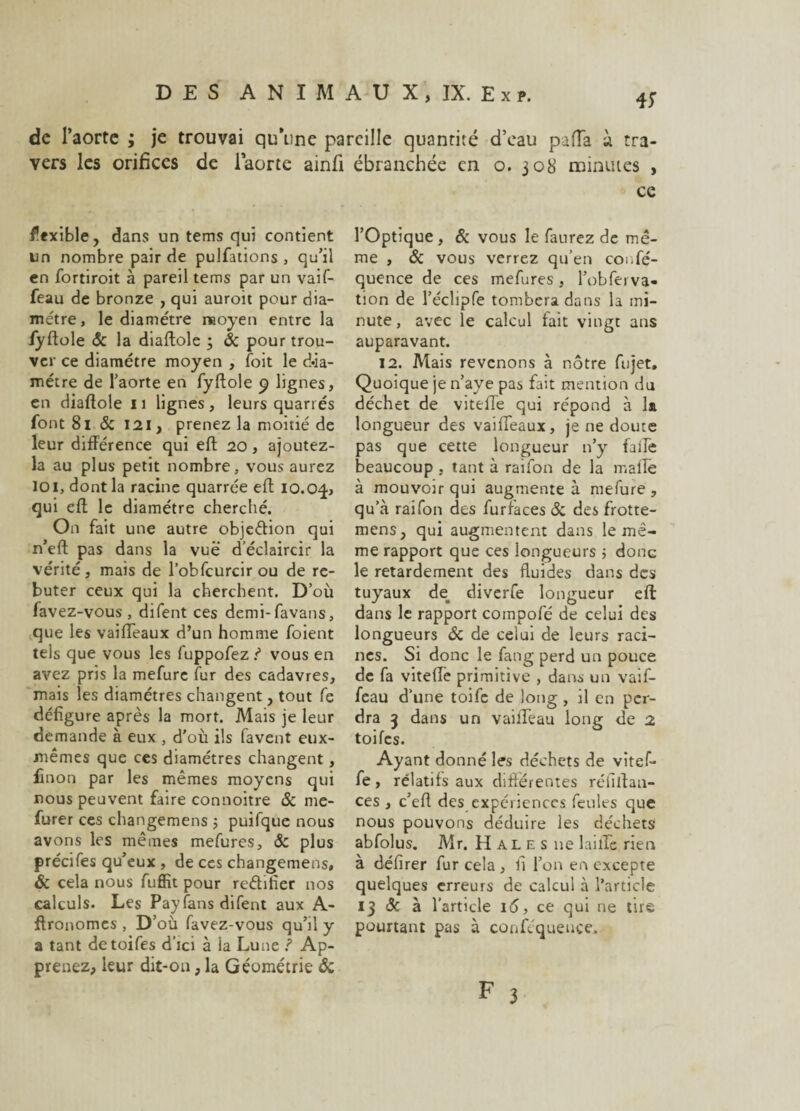 4f de l’aorte ; je trouvai qu’une pareille quanrité d’eau pafTa à tra¬ vers les orifices de iaorte ainfi ébranchée en o. 308 minutes , ce flexible, dans un tems qui contient un nombre pair de pulfations , qu’il en fortiroit à pareil tems par un vaif- feau de bronze , qui auroit pour dia¬ mètre, le diamètre moyen entre la fyftole & la diaftole ; & pour trou¬ ver ce diamètre moyen , foit le dia¬ mètre de l’aorte en fyftole 9 lignes, en diaftole 11 lignes, leurs quarrés font 81 8c 121, prenez la moitié de leur différence qui eft 20 , ajoutez- la au plus petit nombre, vous aurez loi, dont la racine quarrée eft 10.0-j, qui eft le diamètre cherché. On fait une autre objedion qui n’eft pas dans la vue d’éclaircir la vérité, mais de l’obfcurcir ou de re¬ buter ceux qui la cherchent. D’où favez-vous , difent ces demi-favans, que les vaifTeaux d’un homme foient tels que vous les fuppofez ? vous en avez pris la mefure fur des cadavres, mais les diamètres changent, tout fe défigure après la mort. Mais je leur demande à eux , d’où ils favent eux- mêmes que ces diamètres changent, linon par les mêmes moyens qui nous peuvent faire connoitre & me- furer ces changemens 5 puifque nous avons les mêmes mefures, 8c plus précifes qu’eux , de ces changemens, & cela nous fuffit pour rectifier nos calculs. Les Pay fans difent aux A- ftronomes , D’où favez-vous qu’il y a tant detoifes d'ici à la Lune î Ap¬ prenez, leur dit-on, la Géométrie «5c l’Optique, & vous le faurez de mê¬ me , & vous verrez qu’en coi.fé- quence de ces mefures , l’obferva- tion de l’éclipfe tombera dans la mi¬ nute, avec le calcul tait vingt ans auparavant. 12. Mais revenons à nôtre fujet. Quoique je n’ave pas fait mention du déchet de viteffe qui répond à la longueur des vaifTeaux, je ne doute pas que cette longueur n’yr faile beaucoup , tant à raifon de la malle à mouvoir qui augmente à mefure , qu’à raifon des furfaces 8c des frotte- mens, qui augmentent dans le mê¬ me rapport que ces longueurs ; donc le retardement des fluides dans des tuyaux de# diverfe longueur eft dans le rapport compofé de celui des longueurs 8c de celui de leurs raci¬ nes. Si donc le fang perd un pouce de fa viteffe primitive , dans un vaif- feau d’une toife de long , il en per¬ dra 3 dans un vailfeau long de 2 toifes. Ayant donné les déchets de vitef- fe, relatifs aux différentes réfiftan- ces , c’eft des expériences feules que nous pouvons déduire les déchets abfolus. Mr. Halés 11e lailTc rien à défirer fur cela , fi Tou en excepte quelques erreurs de calcul à l’article 13 & à l’article 16, ce qui ne tire pourtant pas à conféqueuce.