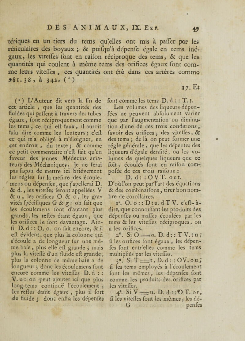 tériques en un tiers du tems qu’elles ont mis à palier por les réticulaires des boyaux ; & puifqu’à dépenfc égale en tems iné¬ gaux, les vitelfes font en raifon réciproque des tems, & que les quantités qui coulent à même tems des orifices égaux fonc com¬ me leurs vitelfes , ces quantités ont été dans ces artères comme *8i. 33 > à 342. (2 ) 17. Et (*) L’Auteur dit vers la fin de cet article , que les quantités des fluides qui palTent à travers des tubes égaux, font réciproquement comme les tems , ce qui eft faux , il auroit falu dire comme les lenteurs; c’eft ce qui m’a obligé à m’éloigner, en cet endroit , du texte ; & comme ce petit commentaire n’eft fait qu’en faveur des jeunes Médecins ama¬ teurs des Méchaniques, je ne ferai pas façon de mettre ici brièvement les régies fur la mefure des écoule¬ mens ou dépenfes , que j’apellerai D. & d., les vitelîes feront appellées V & u , les orifices O & o, les gra¬ vités fpécifîques G & g : on fait que les écoulemens font d’autant plus grands, les relies étant égaux, que les orifices le font davantage. Ain- fi D. d : : O. o. on fait encore, 6c il eft évident, que plus la colonne qui s’écoule a de longueur fur une mê¬ me bafe, plus elle eft grande ; mais plus la vitelfe d’un fluide eft grande, plus la colonne de même bafe a de longueur ; donc les écoulemens font encore comme les vitclfes D. d : : V. u : on peut ajouter ici que plus long-tems continué l’écoulement , les relies étant égaux , plus il fort ■de fluide ; doue enfin les dépenfes font comme les tems D. d : : T. t. Les volumes des liqueurs dépen- fées ne peuvent abfolument varier que par l’augmentation ou diminu¬ tion d’une de ces trois conditions , favoir des orifices, des vitelfes, ôc des tems ; de là on peut former une régie générale , que les dépenfes des liqueurs d’égale denfité, ou les vo¬ lumes de quelques liqueurs que ce foit, écoulés font en raifon com-, pofée de ces trois raifons : D. d : : O V T. o u t. D’où l’on peut pafTart des équations & des combinaifons, tirer bon nom¬ bre de corollaires. i°. O. o : : D t u. d T V. c’ell- à- dire, que connoiffant les produits des dépenfes ou malTes écoulées par les tems & les vitelfes réciproques, on a les orifices. 20. Si O :—? o. D. d : : T V. t u ; fi les orifices font égaux , les dépen¬ fes font entr’elies comme les tems multipliés par les vitelfes. 3®. Si T-1. D. d : : OV. ou; fi les tems employés à l’écoulement font les mêmes, les dépenfes font comme les produits des orifices par les vitefTes. 4*. Si V r—: u. D. d : :T> T. o t, fi les vitelfes font les mêmes, les dé- G penfes