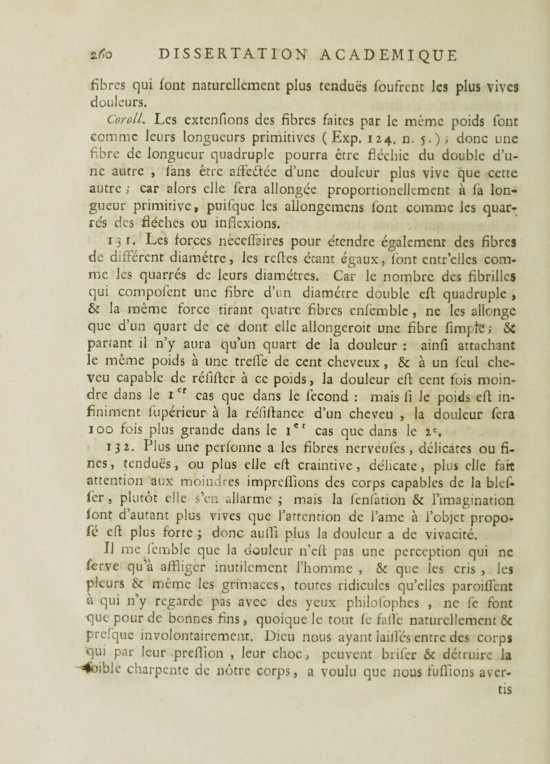 fibres qui font naturellement plus tendues foufrent les plus vives douleurs. CorolL. Les extenfions des fibres faites par le même poids font comme leurs longueurs primitives ( Exp. 124. n. 5.); donc une fibre de longueur quadruple pourra être fléchie du double d’u¬ ne autre , ians être afleéïée d’une douleur plus vive que cette autre ; car alors elle fera allongée proportionellement à fà lon¬ gueur primitive, puifquc les allongcmcns font comme les quar- rcs des flèches ou inflexions. 13 r. Les forces néccflaires pour étendre également des fibres de différent diamètre, les refles étant égaux, font entr’eilcs com¬ me les quarrés de leurs diamètres. Car le nombre des fibrilles qui compofent une fibre d’un diamètre double efl quadruple , & la même force tirant quatre fibres cnfemble, ne les allonge que d’un quart de ce dont elle allongeroit une fibre Ample ; Sc partant il n’y aura qu’un quart de la douleur : ainfi attachant le même poids à une treffe de cent cheveux , & à un fcul che¬ veu capable de réfifler à ce poids, la douleur cft cent fois moin¬ dre dans le itr cas que dans le fécond : mais 11 le poids efl in¬ finiment fupérieur à la réfiftance d’un cheveu , la douleur fera 100 fois plus grande dans le icr cas que dans le 1'. 132. Plus une perfonne a les fibres nerveufes, délicates ou fi¬ nes, tendues, ou plus elle cfl craintive, délicate, plus elle fait attention aux moindres impreflions des corps capables de la bluf¬ fer , plutôt elle s’en allarme ; mais la fenfation & l’imagination font d’autant plus vives que l’attention de l’aine à i’objet propo- fé efl plus forte ; donc aufli plus la douleur a de vivacité. IJ me femble que la douleur n'cfl pas une perception qui ne ferve qu’à affliger inutilement l’homme , & que les cris , les pleurs & même les grimaces, toutes ridicules qu’elles paroiffent à qui n’y regarde pas avec des yeux philofophes , ne fe font que pour de bonnes fins, quoique le tout fe falfe naturellement & prcfque involontairement. Dieu nous ayant lailfés entre des corps qui par leur preflion , leur choc, peuvent brifer & détruire la =4oible charpente de nôtre corps, a voulu que nous tufflons aver¬ tis