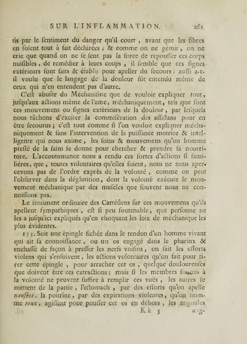 tis par le fentiment du danger qu’il court , avant que les fibres en (oient tout à fait déchirées > & comme on ne gérait, on ne crie que quand on ne fe fent pas la force de repoufier ces corps nuifibles, de remédier à leurs coups , il femble que ces lignes extérieurs font faits & établis pour apeller du fccours ; auffi a-t- il voulu que le langage de la douleur fût entendu même de ceux qui n’en entendent pas d’autre. C’eft abufer du Méchanifme que de vouloir expliquer tout, jufquaux adions même de l’ame, méchaniquement, tels que font ces mouvemens ou figues extérieurs de la douleur, par lefquels nous tâchons d’exciter la commifération des affilia ns pour en être fecourus ; c’eft tout comme fi l’on vouloit expliquer mécha¬ niquement & fans l’intervention de la puiflance motrice & intel¬ ligente qui nous anime , les foins & mouvemens qu’un homme preflé de la faim fe donne pour chercher & prendre fa nourri¬ ture. L’accoutumance nous a rendu ces fortes d’adions fi fami¬ lières, que, toutes volontaires qu’elles foient, nous ne nous aper¬ cevons pas de l’ordre exprès de la volonté , comme on peut l’obferver dans la déglutition, dont la volonté exécute le mou¬ vement méchanique par des mufcles que fouvenc nous ne con- noillons pas. Le fentiment ordinaire des Cartéfiens fur ces mouvemens qu’ils apcllent fympathiques , efl fi peu foutenabîe, que perfonne ne les a jufqu’ici expliqués qu’en choquant les loix de méchanique les plus évidentes. 133. Soit une épingle fichée dans Je tendon d’un homme vivant qui ait fa connoifiânce , ou un os engagé dans le pharinx & enchafle de façon à prdlér les nerfs voifins, on fait les efforts violcns qui s’en fui vent, les adions volontaires qu’on fait pour ti¬ rer cette épingle , pour arracher cet os , quelque douloureufcs que doivent être ces extradions s mais fi les membres fournis à la volonté ne peuvent fuffire à remplir ces vues , les autres (e mettent de la partie , l’eftomach , par des efforts quon apclle naufées, la poitrine, par des expirations violentes, qu’on nom¬ me toux, agillènt pour pouffer cet os en déhors , les angoifîes