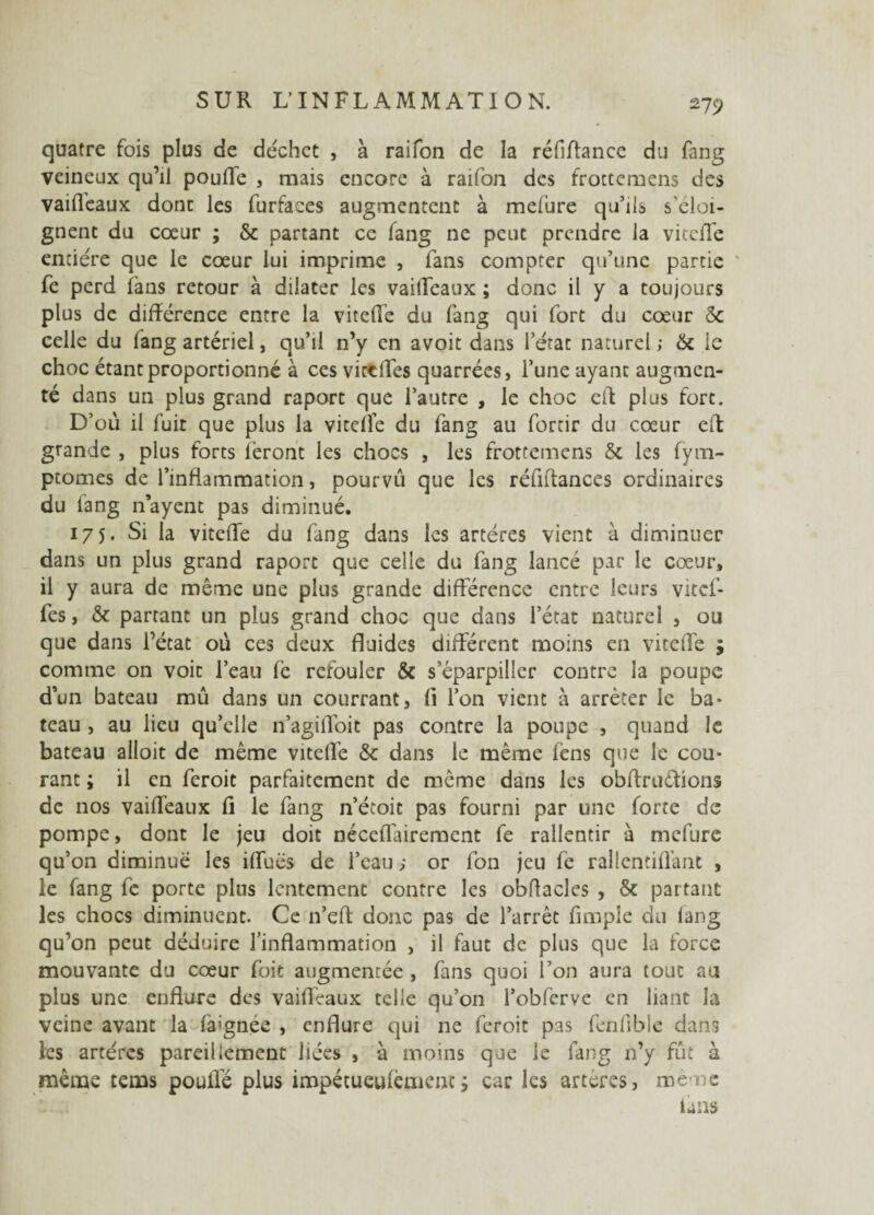 *79 quatre fois plus de déchet , à raifon de la réfiffance du fang veineux qu’il pouffe , mais encore à raifon des frottemens des vaifl'eaux donc les furfaces augmentent à melure qu’ils s'éloi¬ gnent du cœur ; & partant ce fang ne peut prendre la viteffe entière que le cœur lui imprime , fans compter qu’une partie fe perd fans retour à dilater les vaiffeaux ; donc il y a toujours plus de différence entre la viteffe du fang qui fort du cœur & celle du fang artériel, qu’il n’y en avoit dans l’état naturel ; & le choc étant proportionné à ces victffes quarrées, l’une ayant augmen¬ té dans un plus grand raporc que l’autre , le choc eft plus fort. D’où il fuit que plus la vitelfe du fang au forcir du cœur eft grande , plus forts feront les chocs , les frottemens & les fym- ptomes de l’inflammation, pourvu que les réfiffances ordinaires du fang nayent pas diminué. 175. Si la viteffe du fang dans les artères vient à diminuer dans un plus grand raporc que celle du fang lancé par le cœur, il y aura de même une plus grande différence entre leurs vùef- fes, & partant un plus grand choc que dans l’état naturel , ou que dans l’état où ces deux fluides différent moins en viteffe ; comme on voit l’eau fe refouler & s’éparpiller contre la poupe d’un bateau mû dans un courrant, fi l’on vient à arrêter le ba¬ teau , au lieu qu’elle n’agiffoit pas contre la poupe , quand le bateau ailoit de même viteffe & dans le même fens que le cou¬ rant ; il en feroit parfaitement de même dans les obftruétions de nos vaiffeaux fi le fang n’étoit pas fourni par une forte de pompe, dont le jeu doit néceflairement fe rallentir à mefure qu’on diminué les iffuës de l’eau ; or fon jeu fe rallentiffant , le fang fe porte plus lentement contre les obftacles , & partant les chocs diminuent. Ce n’eft donc pas de l’arrêt fimple du lang qu’on peut déduire l’inflammation , il faut de plus que la force mouvante du cœur foit augmentée , fans quoi l’on aura tout au plus une enflure des vaiffeaux telle qu’on l’obferve en liant la veine avant la fa'gnee , enflure qui ne feroit pas fenfible dans les artères pareillement liées , à moins que le fang n’y fût à même tems pouffé plus impétueulèmenc; car les artères, même finis