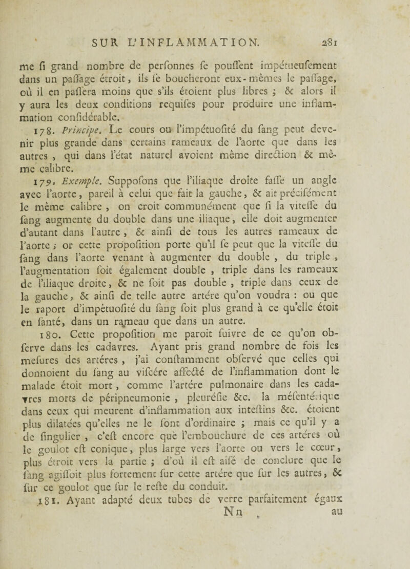 me fi grand nombre de perfonnes fe pouffent impétueufement dans un paffage étroit, ils le boucheront eux-mêmes le paffage, où il en paffera moins que s’ils étoienc plus libres ; 6c alors il y aura les deux conditions requifes pour produire une inflam¬ mation confidérable. 178. Principe, Le cours ou l’impétuoflté du fang peut deve¬ nir plus grande dans certains rameaux de laorte que dans les autres , qui dans letat naturel avoient même direction & mê¬ me calibre. 179, Exe?nple. Suppofons que l’iliaque droite faffe un angle avec l’aorte, pareil à celui que fait la gauche, & ait précisément le même calibre , on croit communément que li la viteffe du fang augmente du double dans une iliaque, elle doit augmenter d’autant dans l’autre , & ainfi de tous les autres rameaux de l’aorte ; or cette prôpofition porte qu’il fe peut que la viteffe du fang dans l’aorte venant à augmenter du double , du triple , l’augmentation foit également double , triple dans les rameaux de l’iliaque droite, & ne foit pas double , triple dans ceux de la gauche, 6c ainft de telle autre artère qu’on voudra : ou que le vaport d’impêtuofité du fang foit plus grand à ce quelle étoit en lànté, dans un rameau que dans un autre. 180. Cette propofition me paroit fuivre de ce qu’on ob- ferve dans les cadavres. Ayant pris grand nombre de fois les mefures des artères , j’ai conftamment obfervé que celles qui donnoient du fang au vifcére affeété de l’inflammation dont le malade étoit mort, comme l’artére pulmonaire dans les cada¬ vres morts de péripneumonie , pleuréfie &c. la méfenté.ique dans ceux qui meurent d’inflammation aux inteflins &c. étoienc plus dilatées qu’elles ne le font d’ordinaire ; mais ce qu’il y a de fingulier , c’eft encore que l’embouchure de ces artères où le goulot effc conique, plus large vers l’aorte ou vers le cœur, plus étroit vers la partie ; d’où il cfl: ailé de conclure que le fang agiffoit plus fortement fur cette artère que fur les autres, ôc fur ce goulot que fur le refte du conduit. 181. Ayant adapté deux tubes de verre parfaitement égaux Nn , au