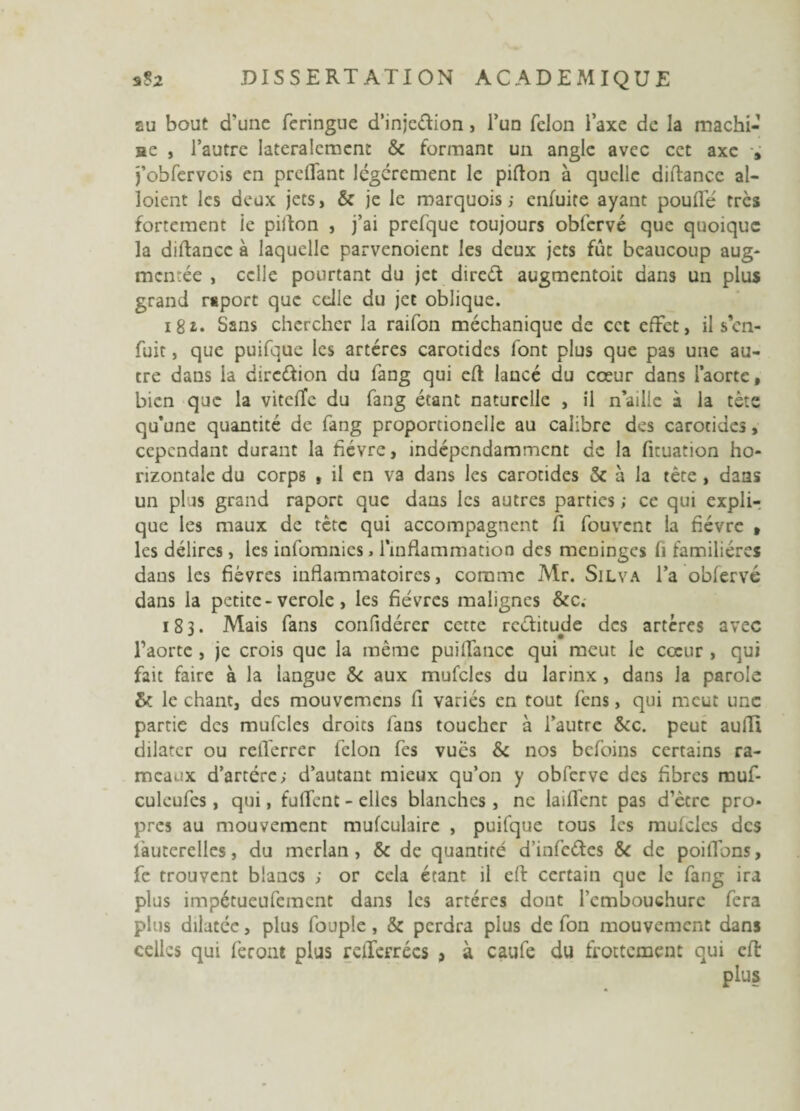 au bout d'une feringue d’injcéfion, l’un félon l’axe de la machi- ae , l’autre latéralement & formant un angle avec cet axe » j’obfervois en preflant légèrement le pifton à quelle diftance al- loient les deux jets, & je le marquois ; enfuite ayant poufle très fortement le pillon , j’ai prefque toujours obfervé que quoique la diftance à laquelle parvenoient les deux jets fût beaucoup aug¬ mentée , celle pourtant du jet direét augmentoic dans un plus grand rsporc que celle du jet oblique. 181. Sans chercher la raifon méchanique de cet effet, il s en¬ fuit , que puifque les artères carotides font plus que pas une au¬ tre dans la dircéfion du fang qui eft lancé du cœur dans l’aorte, bien que la vitefTe du fang étant naturelle , il n’ailie à la tète qu’une quantité de fang proporcionclle au calibre des carotides, cependant durant la fièvre, indépendamment de la firuation ho¬ rizontale du corps , il en va dans les carotides & à la tête , dans un plus grand raport que dans les autres parties ; ce qui expli¬ que les maux de tète qui accompagnent fi fouvent la fièvre » les délires, les infomnies » l’inflammation des méningés fi familières dans les fièvres inflammatoires, comme Mr. Silva l’a obfervé dans la petite-verole, les fièvres malignes &c. 183. Mais fans confidérer cette rectitude des artères avec l’aorte , je crois que la même puiffancc qui meut le cœur , qui fait faire à la langue & aux mufcles du larinx , dans la parole & le chant, des mouvemens fi variés en tout fens, qui meut une partie des mufcles droits fans toucher à l’autre &c. peut aulîi dilater ou relïerrer félon fes vues &: nos befoins certains ra¬ meaux d’artére; d’autant mieux qu’on y obferve des fibres muf- culeufes, qui, fulfent - elles blanches , ne laiffent pas d’ètre pro¬ pres au mouvement mufculaire , puifque tous les mufcles des lauterelles, du merlan, & de quantité d’infeétes Sc de poifTons, fe trouvent blancs ; or cela étant il eft certain que le fang ira plus impétueufement dans les artères dont l’embouchure fera plus dilatée, plus fouple, & perdra plus de fon mouvement dans celles qui feront plus reflerrées > à caufe du frottement qui eft: plus