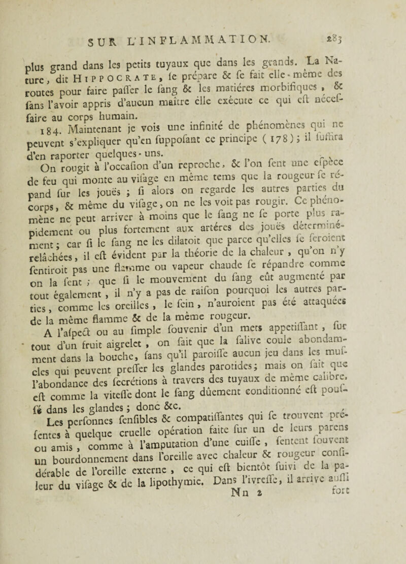 ► plus grand dans les petits tuyaux que dans les grands. La Na¬ ture , dit Hippocrate, le prépare & fe fait elle * même des routes pour faire palier le fang & les matières morbifiques , & fans l’avoir appris d’aucun maître elle exécute ce qui clt necel- faire au corps humain. . „ . , , 184. Maintenant je vois une infinité de phénomènes qui ne peuvent s’expliquer qu’en fuppofant ce principe (178); d iufnra d’en raporter quelques-uns. On rougit à l’occaüon d’un reproche, & 1 on fent une cfpôce de feu qui monte au vifage en même tems que la rougeur »c ré¬ pand fur les joués ; fi alors on regarde les autres parties du corps, & même du vifage, on ne les voit pas rougir. Ce phéno¬ mène ne peut arriver à moins que le fang ne fe porte ptus ra¬ pidement ou plus fortement aux artères des joués déterminè¬ rent • car fi le fang ne les dilaroit que parce qu’elles fe ferment relâchées, il eft évident par la théorie de la chaleur , qu’on n y fentiroit pas une flamme ou vapeur chaude fe répandre comme on la fent ; que fi le mouvement du fang eût augmente par tout également , il n’y a pas de raifon pourquoi les autres par¬ ties , comme les oreilles , le fein , n’auroient pas ete attaquées de la même flamme & de la même rougeur. A l’alpect ou au fimple fouvenir a un mets appetiflant , lur tout d’un fruit aigrelet . on fait que la falivc coule abondam¬ ment dans la bouche, fans qu’il paroiffe aucun ,eu dans les mut- clcs qui peuvent prelîer les glandes parotides; mais on fait que l’abondance des fecrétions à travers des tuyaux de meme calibre, cft comme la viteffe dont le fang dûement conditionne eft pouf- fé dans les glandes ; donc &c. , Les perfonnes fcnfibles & compatiflantes qui fe trouvent pre- fentes à quelque cruelle opération faite fur un de leurs parens eu amis , comme à l’amputation d’une cuilîe , fentent fouvent un bourdonnement dans l’oreille avec chaleur & rougeur confi- dérable de l’oreille externe , ce qui eft bientôt fuivi ce la pâ¬ leur du Vifage & de la lipothymie. DanUtvrclTc, il arrive aufli