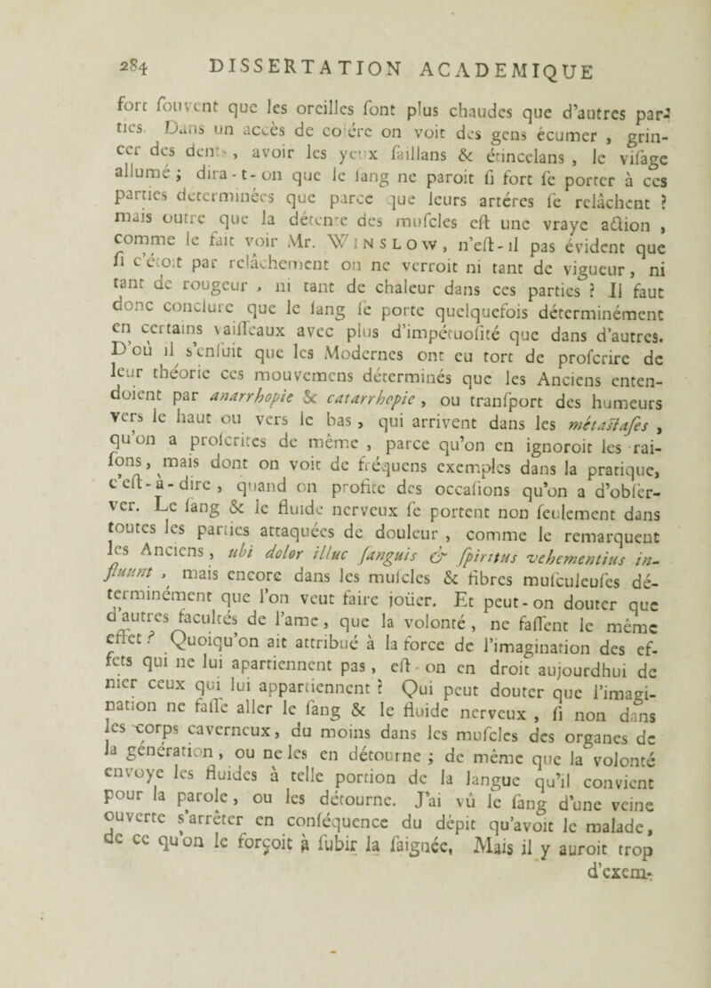 foie fouvtnt que les oreilles font plus chaudes que d’autres par¬ ties Dans un accès de co ere on voit des gens écumer , grin¬ cer des dent>, avoir les yeux faillans & érineelans , le vifage allumé; dira -t - on que le lang ne paroit fl fort fe porter à ces parties déterminées que parce que leurs artères fe relâchent ? mais outre que la détente des mufcles cfl une vraye aétion , comme le tait voir Mr. \v ;nslo\v, n’eft-il pas évident que u c’écoit par relâchement on ne verroit ni tant de vigueur, ni tant de rougeur > ni tant de chaleur dans ces parties ? Il faut donc conclure que le lang le porte quelquefois déterminémenc en cci tains vailleaux avec plus d’impétuofité que dans d’autres. D’où il s’enfuit que les Modernes ont eu tort de proferire de leur the'oric ces mouvemens déterminés que les Anciens enten- doimt par anarrhopie & catarrhcpie , ou tranfport des humeurs vers le haut ou vers le bas , qui arrivent dans les métaiïafes , qu on a prolcritcs de même , parce qu’on en ignoroit les rai- fons, mais dont on voit de fléquens exemples dans la pratique, c cil - à - dire , quand on profite des occalions qu’on a d’oblèr- ver. Le lang & Je fluide nerveux fe portent non feulement dans tontes les parties attaquées de douleur , comme le remarquent les Anciens, ubi dolor illuc (anguis & fpirttus véhément tus in- Jluuftt , mais encore dans les muicles & fibres mulcuieufcs dé- terminément que l’on veut faire joüer. Et peut-on douter que a aiitres facultés de l’amc , que la volonté , ne faflenc le même effet. (Quoiqu’on ait attribué à la force de l’imagination des ef¬ fets qui ne lui aparriennent pas, efl on en droit aujourdhui de mer ceux qui lui appartiennent ? Qui peut douter que l’imagi¬ nation ne falfe aller le fang & le fluide nerveux , fi non dans les corps caverneux, du moins dans les mufcles des organes de la génération , ou ne les en détourne ; de même que la volonté envoyé les fluides à telle portion de la langue qu’il convient pour la parole , ou les détourne. J ai vû le fang d’une veine ouverte s’arrêter en conféquence du dépit qu’avoit le malade, dc ce quon le forçoit à fubir la faignée, Mais il y auroit trop d’exem-