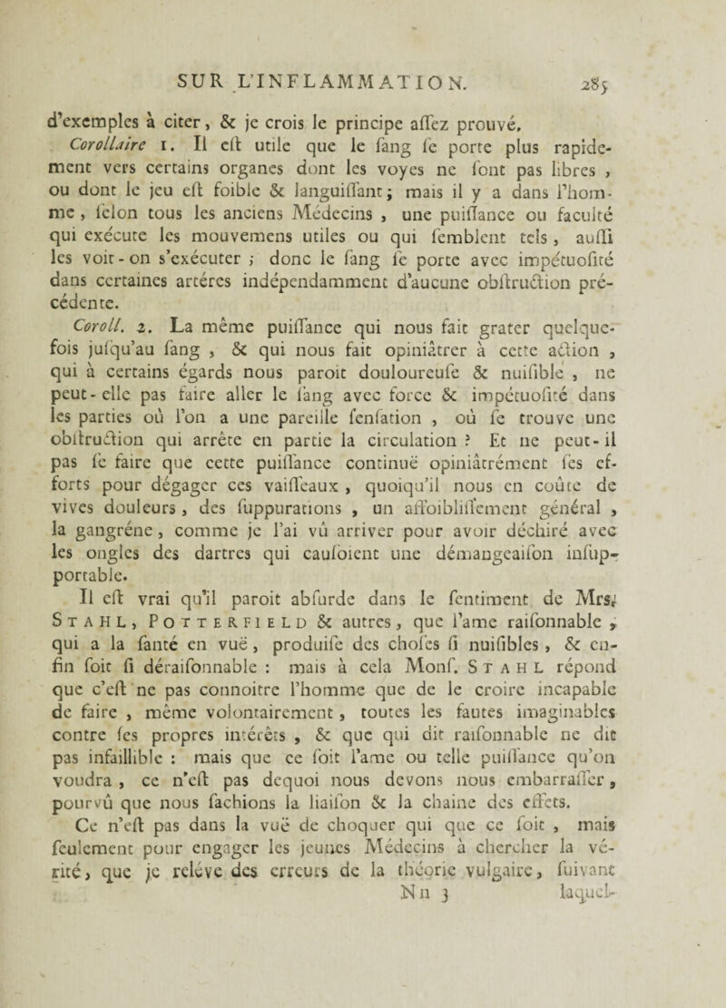 d’exemples à citer, & je crois le principe allez prouvé. Corollaire 1. Il elt utile que le fang Te porte plus rapide¬ ment vers certains organes dont les voyes ne font pas libres , ou dont le jeu efl: foible & languiflant; mais il y a dans l’hom¬ me , lelon tous les anciens Médecins , une puiflance ou faculté qui exécute les mouvemens utiles ou qui femblent tels , aufli les voir-on s’exécuter ; donc le fang fe porte avec impétuofité dans certaines artères indépendamment d’aucune oblfruétion pré¬ cédente. Coroll. i. La même puiflance qui nous fait grater quelque¬ fois julqu’au fang , & qui nous fait opiniâtrer à cette aéiion , qui à certains égards nous paroit douloureufe & nuiflblé , 11e peut-elle pas faire aller le fang avec force & impétuofité dans les parties où l’on a une pareille fenfation , où fe trouve une obltruéTion qui arrête en partie la circulation? Et 11e peut-il pas fe faire que cette puiflance continue opiniâtrément fes ef¬ forts pour dégager ces vailfeaux , quoiqu’il nous en coûte de vives douleurs, des fuppurations , un affoibliflfement général , la gangrène, comme je l’ai vù arriver pour avoir déchiré avec les ongles des dartres qui cauloient une démangeaifon infup- portable. Il effc vrai qu’il paroit abfurde dans le fentiment de Mrs; Stahl, Potterfield & autres, que l’ame raifonnable , qui a la fonte en vue, produife des choies fl nuifibles , & en¬ fin foit fi deraifonnable : mais à cela Monf. Stahl répond que c’eft ne pas connoitre l’homme que de le croire incapable de faire , même volontairement, toutes les fautes imaginables contre les propres intérêts , & que qui dit raifonnable ne dit pas infaillible : mais que ce foit l’ame ou telle puiflance qu’on voudra , ce n'efl: pas dequoi nous devons nous embarraffer , pourvu que nous fâchions la liaifon & la chaine des ciïcts. Ce n’eft pas dans la vue de choquer qui que ce loit , mais feulement pour engager les jeunes Médecins à chercher la vé¬ rité, que je relève des erreurs de la théorie vulgaire, fuivant N11 j la quel*-