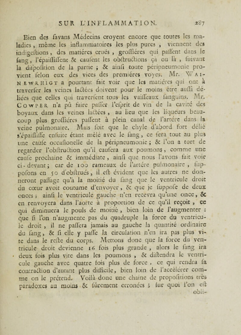 Bien des favans Médecins croycnt encore que toutes les ma¬ ladies , même les inflammatoires les plus pures , viennent des indigeftions> des matières crues , grofliéres qui paflênt dans le fang, l’épaifliifenc & caufent les obftruétions ça ou là , fuivant la dilpofition de la partie ; & ainfl toute péripneumonie pro¬ vient félon eux des vices des premières voyes. Mr. W a i- N EW8.HIGT a pourtant fait voir que les matières qui ont à traverfer les veines laétées doivent pour le moins être aufli dé¬ liées que celles qui traverient tous les vaiflèaux lànguius. Mr. C O w p E R. n’a pu faire paffer Fcfprit de vin de la cavité tics boyaux dans les veines laüées , au lieu que les liqueurs beau¬ coup plus grofliéres palfent à plein canal de l’artérc dans la veine pulmonaire. Mais foit que le chyle d’abord fort délié s’épaiflilTe enluite étant mêlé avec le fang , ce fera tout au plus une cauie occafionelle de la péripneumonie ; & l’on a tort de regarder l’obfiruétion qu’il caufera aux poumons > comme une caufe prochaine &: immédiate , ainli que nous l’avons fait voie ci-devant; car de 100 rameaux de Fartére pulmonaire , fup- pofons en 50 d’obflxués, il eft évident que les autres ne don¬ neront pafl'age qu’à la moitié du fang que le ventricule droit du coeur avoit coutume d’envoyer, & que je fuppofe de deux onces i ainfl le ventricule gauche n’en recevra qu’une once, ôc en renvoyera dans l’aorte à proportion de ce qu’il reçoit , cc qui diminuera le pouls de moitié , bien loin de l’augmenter : que fi Ion n’augmente pas du quadruple la force du ventricu¬ le droit , il ne pafl'era jamais au gauche la quantité ordinaire du fang, & fl elle y pafle la circulation n’en ira pas plus vi¬ te dans le refle du corps. Mettons donc que la force du ven¬ tricule droit devienne 16 fois plus grande , alors le fang ira * deux fois plus vite dans les poumons , & diftendra ie ventri¬ cule gauche avec quatre fois plus de force , ce qui rendra la contraction d’autant plus difficile, bien loin de l’accélérer com¬ me on le prétend. Voilà donc une chaine de propofitions très paradoxes au moins 6e fûremenc erronées ; fur quoi i’011 efl obli-