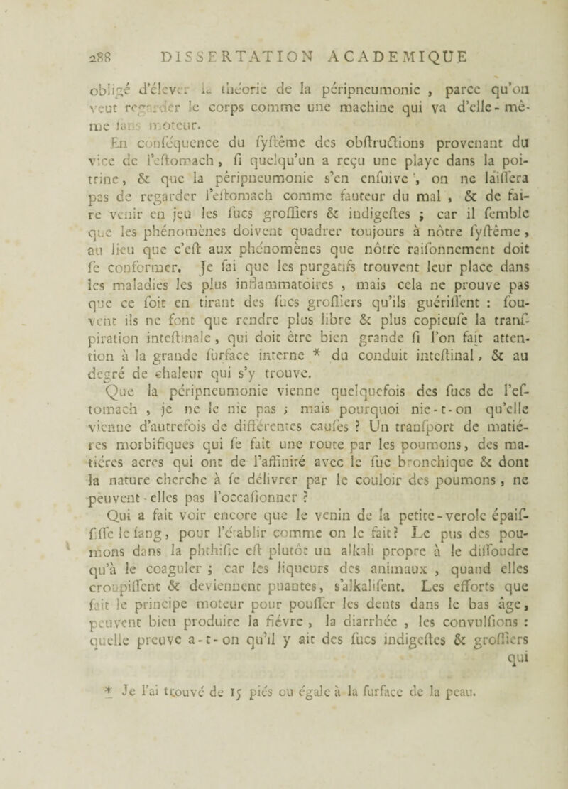 obligé d’élcver L théorie de la péripneumonie , parce qu’on veut recm der le corps comme une machine qui va d’elle-mê¬ me làns moteur. En conféquence du fyftême des obftruftions provenant du vice de reftomach, fi quelqu’un a reçu une playe dans la poi¬ trine , & que la péripneumonie s’en enfuivc on ne laiffera pas de regarder leftomach comme fauteur du mal , & de fai¬ re venir en jeu les Tues groffiers & indigeftes ; car il femblc que les phénomènes doivent quadrer toujours à nôtre lyftême , au iieu que c’eft aux phénomènes que nôtre raifonnement doit fe conformer. Je fai que les purgatifs trouvent leur place dans ics maladies les plus inflammatoires , mais cela ne prouve pas que ce foit en tirant des fucs greffiers qu’ils guérifl’ent : fou- vent ils ne font que rendre plus libre & plus copicule la tranf- piration inteftinale, qui doit être bien grande fi l’on fait atten¬ tion à la grande furface interne * du conduit inteffinal, & au degré de chaleur qui s’y trouve. Que la péripneumonie vienne quelquefois des fucs de ref¬ tomach , je ne Je nie pas ; mais pourquoi nie-c-on qu’elle vienne d’autrefois de différentes caufes ? Un tranfport de madè¬ res morbifiques qui fe fait une route par les poumons, des ma¬ tières acres qui ont de l’affinité avec le fuc bronchique & dont la nature cherche à fe délivrer par le couloir des poumons, ne peuvent - elles pas l’occafionncr r Qui a fait voir encore que le venin de la petite-vérole épaif- fffelcfang, pour rétablir comme on le fait? Le pus des pou¬ mons dans la phthifie cfl plutôt un alkali propre à le dilfoudre qu’à le coaguler ; car les liqueurs des animaux , quand elles cro pillent & deviennent puantes, salkalifent. Les efforts que fait le principe moteur pour pouffer les dents dans le bas âge, peuvent bien produire la fièvre , la diarrhée , les convulfions : quelle preuve a-t-on qu’il y ait des fucs indigeftes & greffiers qui * Je l’ai trouvé de 15 pics ou égale à la furface de la peau.