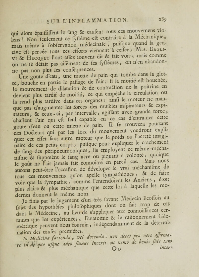 qui alors épaifliffent le fang & caufent tous ces mouvemens vio- icos? Non feulement ce fyftême eft contraire à la Mechamque, mais même à l’obfervation médecinale , puifque quand la gen¬ cive eft percée tous ces efforts viennent à ccflcr ; Mrs. Bagli- vi &: Hecquet l’ont affez fouvent dit & fait voir ; mais comme on ne lé défait pas aifément de les fyftêmcs, on n en abandon¬ ne pas non plus les conféquences. Une goûte d’eau, une miette de pain qui tombe dans la glot¬ te, bouche en partie le paÛage de l’air; fi la moitié eft bouchée, le mouvement de dilatation &: de contraction de la poitrine en devient plus tardif de moitié, ce qui empêche la circulation ou la rend plus tardive dans ces organes; ainfi le moteur ne man¬ que pas d’augmenter les forces des mufclcs infpirateurs & expi¬ rateurs, & ceux-ci, par intervalle, agillant avec grande force, chaflent l’air qui cft fcul capable en ce cas d’entraîner cette eoute d’eau ou cette miette de pain. Il fe trouvera pourtant des Dodeurs qui par les loix du mouvement vouaront expli¬ quer cet effet fans autre moteur que le poids ou l acrete imagi¬ naire de ces petits corps ; puifque pour expliquer le crachement de fang des péripneumoniques, ils employent ce meme mec a- nifme & fuppofent le fang acre ou piquant à volonté, quoique le goût ne l’ait jamais fait connoitre en pareil cas.^ Mais nous aurons peut-être l’occafion de déveloper le vrai mechamfme de tous ces mouvemens qu’on apelle fympathiques , & e ,airc voir eue la fympathie, comme l’entendoient les Anciens , e.oit plus claire Sc plus méchanique que cette loi a laquelle les mo¬ dernes donnent le même nom. . r . Je finis par le jugement d’un très (avant Médecin Ecoftois au fujet des hypothèfcs philofophiques dont on tait trop e cas dans la Médecine, au lieu de s’appliquer aux connoillances cer¬ taines que les expériences, l’anatomie & le raifonnement Géo¬ métrique peuvent nous fournir, indépendamment de la decumi- nation des caufcs premières. Æ ln Me die ma facknâa , vel docenda, ho» decet pro vero aftirma- rc id de qao ufqae adeo fumas incerti ut^nemo de bonis