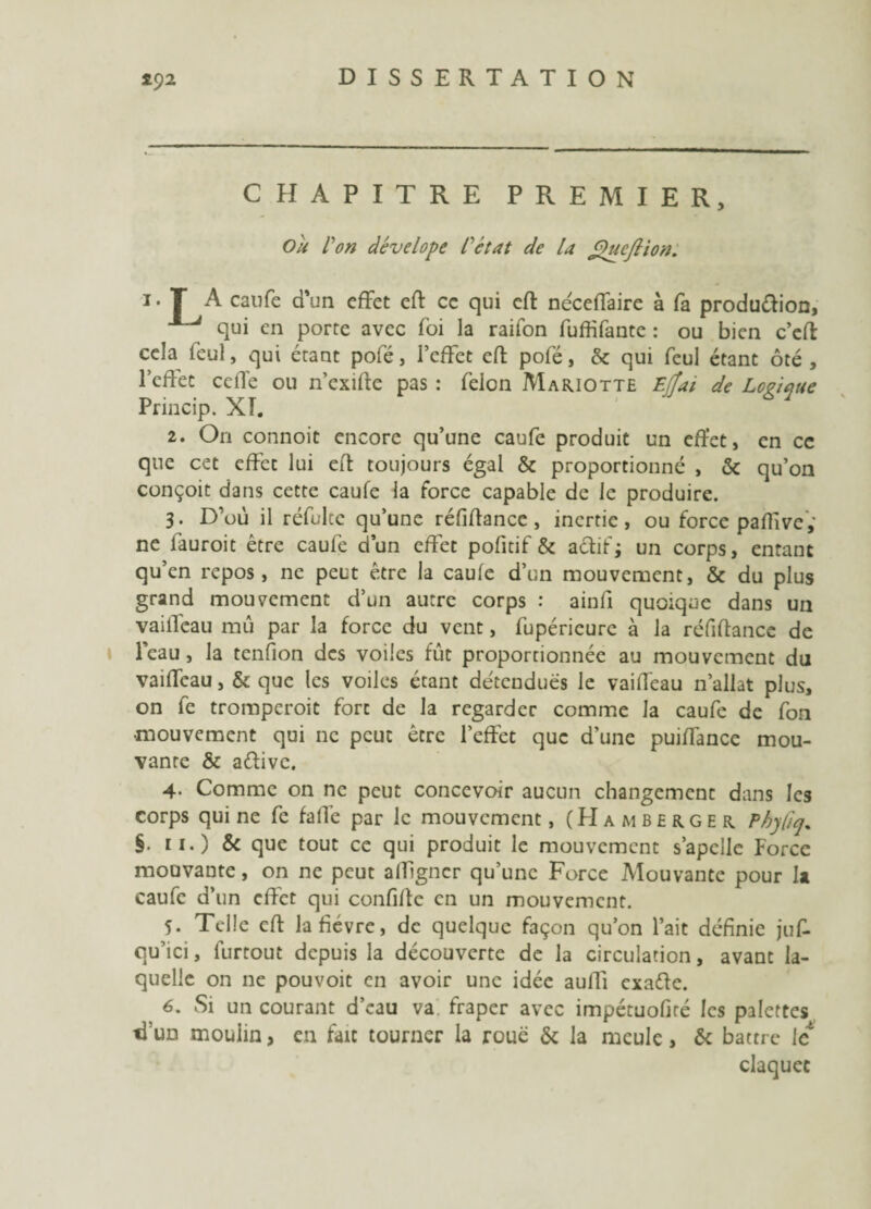 CHAPITRE PREMIER, Ou l'on dévelope l'état de la OucJUon. i. T A calife d’un effet eft ce qui eft néceffaire à fa production, qui en porte avec foi la raifon fuffifaute : ou bien c’eft cela feul, qui étant pofé, l’effet eft pofé, & qui feul étant ôté , l’effet ceffe ou n’exifte pas : félon Mariotte Ejîai de Logique Princip. XI. 2. On connoit encore qu’une caufe produit un effet, en cc que cet effet lui eft toujours égal & proportionné , & qu’on conçoit dans cette caufe la force capable de le produire. 3. D’où il réfultc qu’une réfiftance , inertie, ou force paflivc,’ ne fauroit être caufe d’un effet pofitif & actif; un corps, entant qu’en repos, ne peut être la caufe d’un mouvement, & du plus grand mouvement d’un autre corps : ainfi quoique dans un vaiiTeau mû par la force du vent, fupéricurc à la réfiftance de l’eau, la tendon des voiles fût proportionnée au mouvement du vaiffeau, & que les voiles étant détendues le vaiffeau n’allat plus, on fe tromperoit fort de la regarder comme la caufe de fon •mouvement qui ne peut être l’effet que d’une puiffancc mou¬ vante & aétivc. 4- Comme on ne peut concevoir aucun changement dans les corps qui ne fe faffe par le mouvement, (Hamberger Pbyftq, §. 11.) & que tout cc qui produit le mouvement s’apelle Force mouvante, on ne peut affigner qu’une Force Mouvante pour la caufe d’un effet qui confifte en un mouvement. 5. Telle eft la fièvre, de quelque façon qu’on l’ait définie juf- qu’ici, furtout depuis la découverte de la circulation, avant la¬ quelle on ne pouvoit en avoir une idée auffi exafte. 6. Si un courant d’eau va fraper avec impétuofiré les palettes tTun moulin, en fait tourner la roue & la meule, & battre le claquée