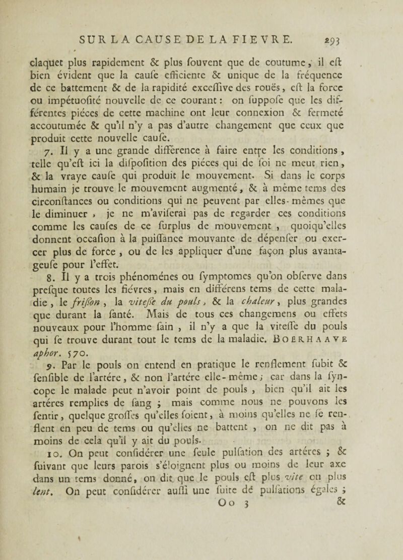 claquée plus rapidement & plus fouvent que de coutume, il eft bien évident que la caufe efficiente & unique de la fréquence de ce battement & de la rapidité exccffive des roues, cft la force ou impétuofité nouvelle de ce courant : on fuppofe que les dif¬ férentes pièces de cette machine ont leur connexion & fermeté accoutumée & qu’il n’y a pas d’autre changement que ceux que produit cette nouvelle caufe. 7. Il y a une grande différence à faire entfe les conditions , telle qu’eft ici la difpofition des pièces qui de foi ne meut rien, & la vraye caufe qui produit le mouvement. Si dans le corps humain je trouve le mouvement augmenté, & à même tems des circonftances ou conditions qui ne peuvent par elles-mêmes que le diminuer , je ne m’aviferai pas de regarder ces conditions comme les caufes de ce furplus de mouvement , quoiqu’elles donnent occafion à la puiffance mouvante de dépenfer ou exer¬ cer plus de force , ou de les appliquer d’une façon plus avauta- geufe pour l’effet. 8. Il y a trois phénomènes ou fymptomes qu’on obferve dans prefque toutes les fièvres, mais en différais tems de cette mala¬ die , le frijïon , la viteJSe du pouls, & la chaleur> plus grandes que durant la fanté. Mais de tous ces changemens ou effets nouveaux pour l’homme fain , il n’y a que la viteffe du pouls qui fe trouve durant tout le tems de la maladie. Boërhaave aphor. 570. 5. Par le pouls on entend en pratique le renflement fubit & fenfible de l’artére, & non l’artère elle-même; car dans la fyn- cope le malade peut n’avoir point de pouls , bien qu’il ait les artères remplies de fang ; mais comme nous ne pouvons les fentir, quelque groffes qu’elles foient, à moins quelles ne fe ren¬ flent en peu de tems ou qu’elies ne battent , on ne dit pas à moins de cela qu’il y ait du pouls. 10. On peut confidérer une feule pulfation des artères 3 & fuivant que leurs parois s’éloignent plus ou moins de leur axe dans un tems donné, on dit que le pouls cil plus vite eu plus lent. On peut confidérer aufli une fuite dé pulfacions égales i O o 3 &