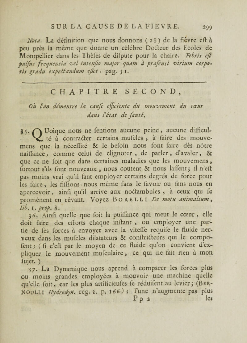 Nota. La définition que nous donnons (28) de la fièvre efl à peu près la même que donne un célébré Doétcur des tcoles de Montpellier dans les Thèfes de dilpute pour la chaire. Febris e(l pulfus frequent ta vel intenfio major quant à prafenti virium corpo- ris gradu expettandum ejkt , pag. 3 r. CHAPITRE SECOND, Ou L'on démontre la caufe efficiente du mouvement du cœur dans L'état de fanté, jj. Uoique nous ne Tentions aucune peine, aucune difficul- 'X- té à contracter certains mufcles , à faire des mouve- mens que la néceflité & le befoin nous font faire dès nôtre naiflance, comme celui de clignoter, de parler, d’avaler, & que ce ne Toit que dans certaines maladies que les mouvemens, lurtout s’ils font nouveaux , nous coûtent & nous laflent; il n’eft pas moins vrai qu’il faut employer certains degrés de force pour les faire, les fillions - nous même fans le lavoir ou fans nous en apercevoir, ainfi qu’il arrive aux noctambules , à ceux qui fe promènent en rêvant. Voyez Bore ll i De motu animalium, lib. 1. prop. 8. 36. Ainfi quelle que foit la puiflance qui meut le coeur, elle doit faire des efforts chaque inffanc , ou employer une par¬ tie de Tes forces à envoyer avec la vitelTe requife le fluide ner¬ veux dans les mufcles dilatateurs & conltriéteurs qui le compo- fent ; ( fi c’eff par le moyen de ce fluide qu’on convient d’ex¬ pliquer le mouvement mufculaire, ce qui ne fait rien à mon lujet. ) 37. La Dynamique nous aprend à comparer les forces plus ou moins grandes employées à mouvoir une machine quelle qu’elle foit, car les plus artificieufes fe réduifent au levier; (Ber¬ noulli Hydrodqn. rcg. 1. p. 166) > l’une n’augmente pas plus P p 2 les