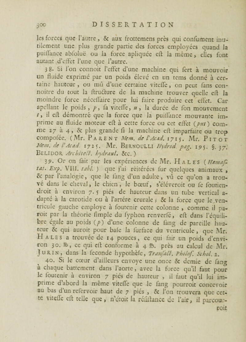 les forces que l'autre, & aux frottemens près qui condiment inu¬ tilement une plus grande partie des forces employées quand la puillance abfolué ou la force apliquée eft la même, clics font aucant d’effet l’une que l’autre. 3 8* bi l’on connoit l’effet d’une machine qui fert à mouvoir un fluide exprimé par un poids élevé en un tems donné à cer¬ taine hauteur , ou mû d’une certaine viteffe, on peut fans con- noitre du tout la ftruéïure de la machine trouver quelle eft la moindre force néceffaire pour lui faire produire cet effet. Car apcllant le poids , /, fa viteffe, u , la durée de fon mouvement ty il eft démontré que la force que la puiffancc mouvante im¬ prime au fluide moteur eft à cette force ou cet effet (put) com¬ me 27 à 4, & plus grande fi la machine eft imparfaite ou trop compofée. ( Mr. Parent Mem. de T Acad. 1715. Mr. Pitot Mem. cle l'Acad. 1725. Mr. BernOuLLI Hydrcd pag. 15)5. §.37. Belidor Architecl. hydrauL &c. ) 39. Or on fait par les expériences de Mr. Hales (Htmaf- tat. Exp. Vlll. tabl. ) que j’ai réitérées fur quelques animaux , & par l’analogie, que le fang d’un adulte, vû ce qu’on a trou¬ vé dans le cheval, le chien, le bœuf, s’éléveroit ou fc foutien- droit à environ 7. 5 pies de hauteur dans un tube vertical a- dapté à la carotide ou à l’artérc crurale ; & la force que le vcn- tricule gauche employé à foutenir cette colonne , comme il pa- roit par la théorie fimplc du fyphen renverfé, eft dans l’équili¬ bre égale au poids (/>) d’une colonne de fang de pareille hau¬ teur & qui auroit pour bafe la furface du ventricule , que Mr. Hales a trouvée de 14 pouces, ce qui fait un poids d’envi¬ ron 30. ife, ce qui eft conforme à 4 ffe. près au calcul de Mr. Jurin, dans la féconde hypothèfe, Tranfatt. Philof. Schol.z. 40. Si le cœur d’ailleurs envoyé une once & demie de fang à chaque battement dans l’aorte, avec la force qu’il faut pour le foutenir à environ 7 piés de hauteur , il faut qu’il lui im¬ prime d’abord la même viteffe que -le fang pourroit concevoir au bas d un refervoir haut de 7 piés , & l’on trouvera que cet¬ te viteffe eft telle que, n’étoit la réffftance de l’air, il parcoue- roit