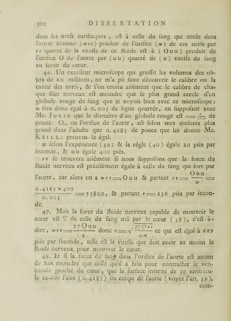 dans les nerfs cardiaques , eft à celle du fang qui coule dans l’aorte comme (avv) produit de l’orifice (a») de ccs nerfs par v v quarre de la vitelle de ce fiuide eft à ( Ouu) produit de l’orifice O de l’aorte par ( u u ) quarre de ( u ) vitelle du fang au lortir du coeur. 46'. Un excellent microfcope qui groflit les volumes des ob¬ jets de 6o millions, ne m’a pu faire découvrir le calibre ou la cavité des nerfs , 6c l’on croira aifément que le calibre de cha¬ que filet nerveux cil moindre que le plus grand cercle d’un globule rouge de fang que je voyois bien avec ce microfcope; cv fera donc égal à 0.003 de ligne quarrée, en fuppofant avec Mr. J u R I n que le diamètre d’un globule rouge eft = de pouce. O, ou l’orifice de l’aorte , eft félon mes melures plus grand dans l’adulte que 0.4185 de pouce que lui donne Mr. K E 1 l L ; prenons - le égal. u félon l’expérience (39) & la régie (40) égale 20 piés par féconde, 6c u u égale 400 piés. v v fc trouvera aifément fi nous fuppofons que la force du fluide nerveux eft précifément égale à celle du lang qui fort par v 1 ^ Ouu 1 aorte , car alors on a e» v v = Ouu & partant v v = -= Cù 0.4185x400 o c ———— =55800, 6c partant v=zi}6 pies par lecon- de. 47. Mais la force du fluide nerveux capable de mouvoir le cœur eft Y de celle du fang mû par le coeur (38)5 c’eft-à- 27 O U U , . 27 O y v dire, uvv =-donc v = y —-cc 4 4u piés par fécondé, telle eft la viteffe que doit avoir au moins le fluide nerveux pour mouvoir le cœur. 48. Et fi la force du fan* dans l’orificc de l’aorte eft autant de fois moindre que celle qu’il a falu pour contraéter le ven¬ tricule gauche du cœur, que la furfacc interne de cc ventricu¬ le exoede l’aire ( o. 4185 ) ou coupe de l'aorte ( voyez l’art. 32), com- qui eft égal à 6x9