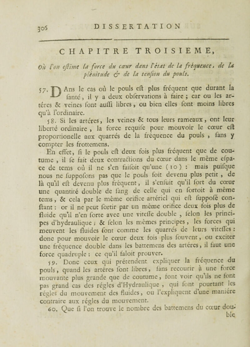 CHAPITRE TROISIEME, Ou l'on ejlime la force du cœur dans l'état de la fréquence > de U ■plénitude & de la tenfton du pouls. 57. T\ Ans le cas où le pouls cft plus fréquent que durant la fanté, il y a deux obfervations à faire ; car ou les ar¬ tères & veines font aufll libres, ou bien elles font moins libres qu’à l’ordinaire. S8. Si les artères, les veines & tous leurs rameaux, ont leur liberté ordinaire , la force requife pour mouvoir le cœur cft proportionelle aux quarrés de la fréquence du pouls , fans y compter les frottemens. En effet, fi le pouls cft deux fois plus fréquent que de cou¬ tume , il fe fait deux contrarions du cœur dans le même efpa* ce de tems où il ne s’en faiioit qu’une (10) : mais puifquc nous ne fuppofons pas que le pouls foit devenu plus petit , de là qu’il eft devenu plus fréquent, il s’enfuit qu il fort du cœur une quantité double de fang de celle qui en fortoit a meme tems , & cela par le même orifice artériel qui cft fuppofé con¬ fiant : or il ne peut fortir par un même orifice deux fois plus de fluide qu’il n’en forte avec une vitelle double ? lelon les princi¬ pes d’hydraulique ; & félon les mêmes principes, les forces qui meuvent les fluides font comme les quarrés de leurs vitefles : donc pour mouvoir le cœur deux fois plus fouvent, ou exciter une fréquence double dans les battemens des artères, il faut une force quadruple : ce qu’il faloit prouver. Donc ceux qui prétendent expliquer la fréquence du pouls, quand les artères font libres, làns recourir a une force mouvante plus grande que de coutume, font voir qu ils ne font pas grand cas des régies d’Hydrauliquc , qui font pourtant les régies du mouvement des fluides, ou l’expliquent dune maniéré contraire aux régies du mouvement. 60. Que fi l’on trouve le nombre des battemens du cœur dou¬ ble