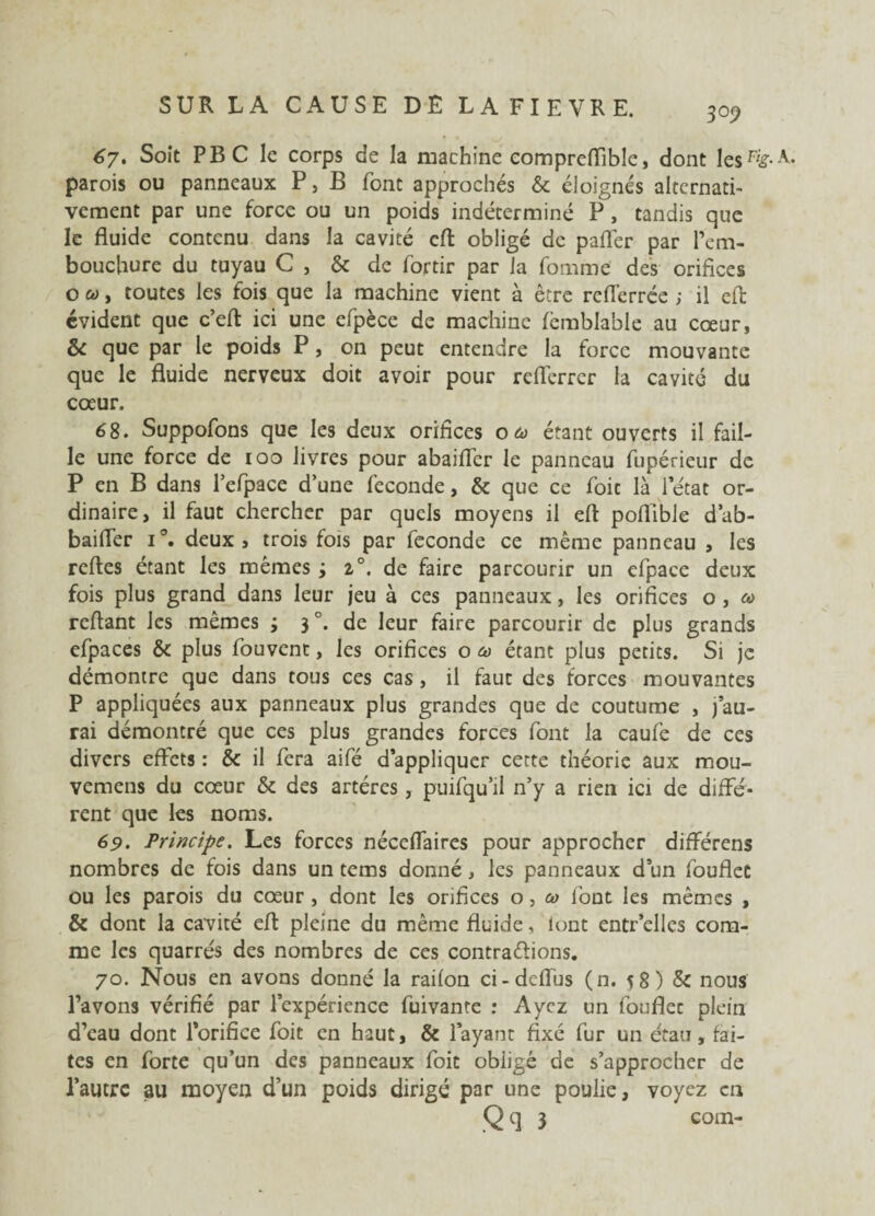 67. Soit PBC le corps de la machine eompreflible, dont les%-A- parois ou panneaux P, B font approchés & éloignés alternati¬ vement par une force ou un poids indéterminé P , tandis que le fluide contenu dans la cavité efl obligé de paflér par l’em¬ bouchure du tuyau C , & de fortir par la fomme des orifices o co y toutes les fois que la machine vient à être reflérrée ; il efl évident que c’eft ici une efpèce de machine femblable au cœur, & que par le poids P, on peut entendre la force mouvante que le fluide nerveux doit avoir pour reflerrer la cavité du cœur. 68. Suppofons que les deux orifices o co étant ouverts il fail¬ le une force de 100 livres pour abaiffer le panneau fupérieur de P en B dans l’efpace d’une fécondé, & que ce foit là l’état or¬ dinaire, il faut chercher par quels moyens il efl poflible d’ab- baifler i°. deux» trois fois par fécondé ce même panneau , les reftes étant les mêmes ; i°. de faire parcourir un efpace deux fois plus grand dans leur jeu à ces panneaux, les orifices o , co reliant les mêmes j 3 °. de leur faire parcourir de plus grands efpaces & plus fouvent, les orifices o co étant plus petits. Si je démontre que dans tous ces cas, il faut des forces mouvantes P appliquées aux panneaux plus grandes que de coutume , j’au¬ rai démontré que ces plus grandes forces font la caufe de ces divers effets : & il fera aifé d’appliquer cette théorie aux mou- vemens du cœur & des artères , puifqu’il n’y a rien ici de diffé¬ rent que les noms. 69. Principe. Les forces néceffaires pour approcher différens nombres de fois dans un tems donné, les panneaux d’un fouflet ou les parois du cœur , dont les orifices o, co font les mêmes , & dont la cavité efl pleine du même fluide, iont entr’elles com¬ me les quarrés des nombres de ces contrariions. 70. Nous en avons donné la raifon ci-dcflus (n. 58) & nous l’avons vérifié par l’expérience fuivante : Ayez un fouflec plein d’eau dont l’orifice foit en haut, & l’ayant fixé fur un étau, fai¬ tes en forte qu’un des panneaux foit obligé de s’approcher de l’autre au moyen d’un poids dirigé par une poulie, voyez en Qq 3 com-